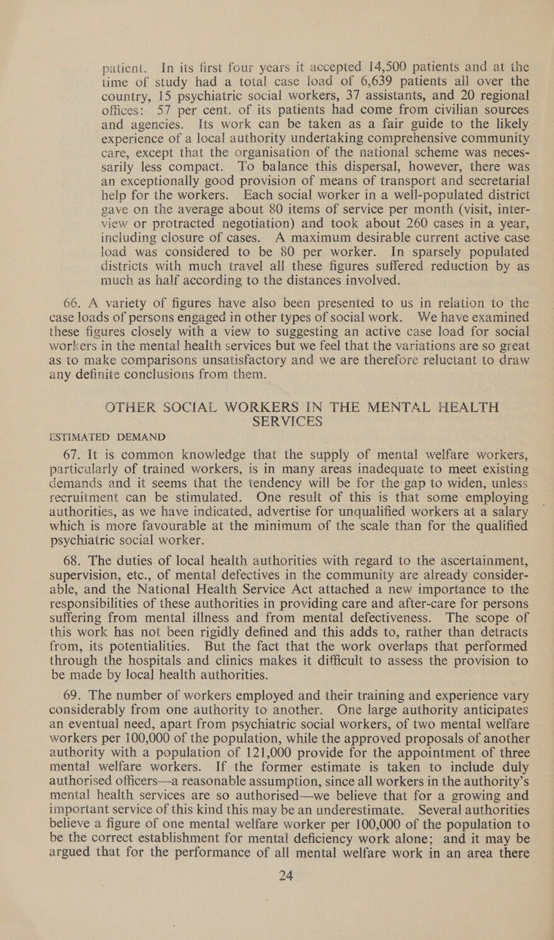 patient. In its first four years it accepted 14,500 patients and at the time of study had a total case load of 6,639 patients all over the country, 15 psychiatric social workers, 37 assistants, and 20 regional offices: 57 per cent. of its patients had come from civilian sources and agencies. Its work can be taken as a fair guide to the likely experience of a local authority undertaking comprehensive community care, except that the organisation of the national scheme was neces- sarily less compact. To balance this dispersal, however, there was an exceptionally good provision of means of transport and secretarial help for the workers. Each social worker in a well-populated district gave on the average about 80 items of service per month (visit, inter- view or protracted negotiation) and took about 260 cases in a year, including closure of cases. A maximum desirable current active case load was considered to be 80 per worker. In sparsely populated districts with much travel all these figures suffered reduction by as much as half according to the distances involved. 66. A variety of figures have also been presented to us in relation to the case loads of persons engaged in other types of social work. We have examined these figures closely with a view to suggesting an active case load for social workers in the mental health services but we feel that the variations are so great as to make comparisons unsatisfactory and we are therefore reluctant to draw any definite conclusions from them. OTHER SOCIAL WORKERS IN THE MENTAL HEALTH SERVICES ESTIMATED DEMAND 67. It is common knowledge that the supply of mental welfare workers, particularly of trained workers, is in many areas inadequate to meet existing demands and it seems that the tendency will be for the gap to widen, unless recruitment can be stimulated. One result of this is that some employing authorities, as we have indicated, advertise for unqualified workers at a salary which is more favourable at the minimum of the scale than for the qualified psychiatric social worker. 68. The duties of local health authorities with regard to the ascertainment, supervision, etc., of mental defectives in the community are already consider- able, and the National Health Service Act attached a new importance to the responsibilities of these authorities in providing care and after-care for persons suffering from mental illness and from mental defectiveness. The scope of this work has not been rigidly defined and this adds to, rather than detracts from, its potentialities. But the fact that the work overlaps that performed through the hospitals and clinics makes it difficult to assess the provision to be made by loca] health authorities. 69. The number of workers employed and their training and experience vary considerably from one authority to another. One large authority anticipates an eventual need, apart from psychiatric social workers, of two mental welfare workers per 100,000 of the population, while the approved proposals of another authority with a population of 121,000 provide for the appointment of three mental welfare workers. If the former estimate is taken to include duly authorised officers—a reasonable assumption, since all workers in the authority’s mental health services are so authorised—we believe that for a growing and important service of this kind this may be an underestimate. Several authorities believe a figure of one mental welfare worker per 100,000 of the population to be the correct establishment for mental deficiency work alone; and it may be argued that for the performance of all mental welfare work in an area there