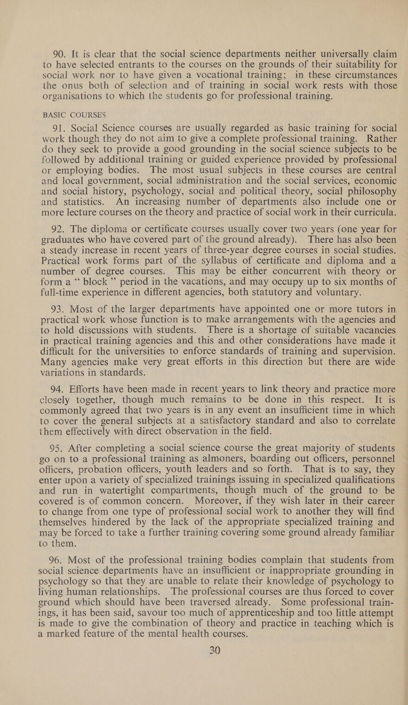 90. It is clear that the social science departments neither universally claim to have selected entrants to the courses on the grounds of their suitability for social work nor to have given a vocational training; in these circumstances the onus both of selection and of training in social work rests with those organisations to which the students go for professional training. BASIC COURSES 91. Social Science courses are usually regarded as basic training for social work though they do not aim to give a complete professional training. Rather do they seek to provide a good grounding in the social science subjects to be followed by additional training or guided experience provided by professional or employing bodies. The most usual subjects in these courses are central and local government, social administration and the social services, economic and social history, psychology, social and political theory, social philosophy and statistics. An increasing number of departments also include one or more lecture courses on the theory and practice of social work in their curricula. 92. The diploma or certificate courses usually cover two years (one year for graduates who have covered part of the ground already). There has also been a steady increase in recent years of three-year degree courses in social studies. Practical work forms part of the syllabus of certificate and diploma and a number of degree courses. This may be either concurrent with theory or form a “ block ”’ period in the vacations, and may occupy up to six months of full-time experience in different agencies, both statutory and voluntary. 93. Most of the larger departments have appointed one or more tutors in practical work whose function is to make arrangements with the agencies and to hold discussions with students. There is a shortage of suitable vacancies in practical training agencies and this and other considerations have made it difficult for the universities to enforce standards of training and supervision. Many agencies make very great efforts in this direction but there are wide variations in standards. 94. Efforts have been made in recent years to link theory and practice more closely together, though much remains to be done in this respect. It is commonly agreed that two years is in any event an insufficient time in which to cover the general subjects at a satisfactory standard and also to correlate them effectively with direct observation in the field. 95. After completing a social science course the great majority of students go on to a professional training as almoners, boarding out officers, personnel officers, probation officers, youth leaders and so forth. That is to say, they enter upon a variety of specialized trainings issuing in specialized qualifications and run in watertight compartments, though much of the ground to be covered is of common concern. Moreover, if they wish later in their career to change from one type of professional social work to another they will find themselves hindered by the lack of the appropriate specialized training and may be forced to take a further training covering some ground already familiar to them. 96. Most of the professional training bodies complain that students from social science departments have an insufficient or inappropriate grounding in psychology so that they are unable to relate their knowledge of psychology to living human relationships. The professional courses are thus forced to cover ground which should have been traversed already. Some professional train- ings, it has been said, savour too much of apprenticeship and too little attempt is made to give the combination of theory and practice in teaching which is a marked feature of the mental health courses.