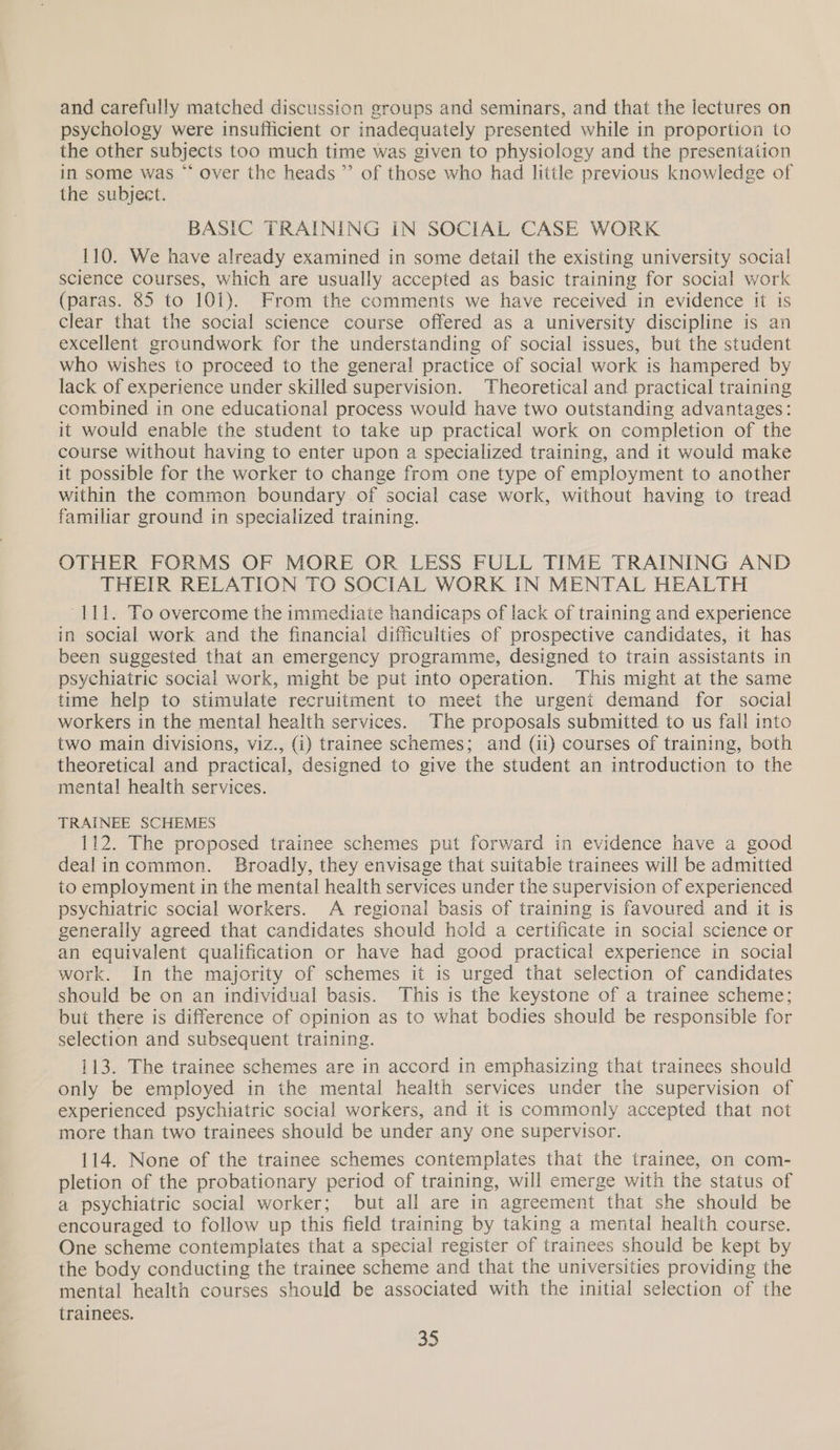 and carefully matched discussion groups and seminars, and that the lectures on psychology were insufficient or inadequately presented while in proportion to the other subjects too much time was given to physiology and the presentation in some was “ over the heads ”’ of those who had little previous knowledge of the subject. BASIC TRAINING IN SOCIAL CASE WORK 110. We have already examined in some detail the existing university social science courses, which are usually accepted as basic training for social work (paras. 85 to 101). From the comments we have received in evidence it is clear that the social science course offered as a university discipline is an excellent groundwork for the understanding of social issues, but the student who wishes to proceed to the general practice of social work is hampered by lack of experience under skilled supervision. Theoretical and practical training combined in one educational process would have two outstanding advantages: it would enable the student to take up practical work on completion of the course without having to enter upon a specialized training, and it would make it possible for the worker to change from one type of employment to another within the common boundary of social case work, without having to tread familiar ground in specialized training. OTHER FORMS OF MORE OR LESS FULL TIME TRAINING AND THEIR RELATION TO SOCIAL WORK IN MENTAL HEALTH 111. To overcome the immediate handicaps of lack of training and experience in social work and the financial difficulties of prospective candidates, it has been suggested that an emergency programme, designed to train assistants in psychiatric social work, might be put into operation. This might at the same time help to stimulate recruitment to meet the urgent demand for social workers in the mental health services. The proposals submitted to us fall into two main divisions, viz., (i) trainee schemes; and (ii) courses of training, both theoretical and practical, designed to give the student an introduction to the mental health services. TRAINEE SCHEMES 112. The proposed trainee schemes put forward in evidence have a good dealincommon. Broadly, they envisage that suitable trainees will be admitted to employment in the mental health services under the supervision of experienced psychiatric social workers. A regional basis of training is favoured and it is generally agreed that candidates should hold a certificate in social science or an equivalent qualification or have had good practical experience in social work. In the majority of schemes it is urged that selection of candidates should be on an individual basis. This is the keystone of a trainee scheme; but there is difference of opinion as to what bodies should be responsible for selection and subsequent training. 113. The trainee schemes are in accord in emphasizing that trainees should only be employed in the mental health services under the supervision of experienced psychiatric social workers, and it is commonly accepted that not more than two trainees should be under any one supervisor. 114. None of the trainee schemes contemplates that the trainee, on com- pletion of the probationary period of training, will emerge with the status of a psychiatric social worker; but all are in agreement that she should be encouraged to follow up this field training by taking a mental health course. One scheme contemplates that a special register of trainees should be kept by the body conducting the trainee scheme and that the universities providing the mental health courses should be associated with the initial selection of the trainees.