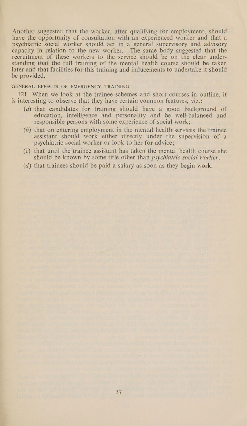 Another suggested that the worker, after qualifying for employment, should have the opportunity of consultation with an experienced worker and that a psychiatric social worker should act in a general supervisory and advisory capacity in relation to the new worker. The same body suggested that the recruitment of these workers to the service should be on the clear under- standing that the full training of the mental health course should be taken later and that facilities for this training and inducements to undertake it should be provided. GENERAL EFFECTS OF EMERGENCY TRAINING 121. When we look at the trainee schemes and short courses in outline, it is interesting to observe that they have certain common features, viz.: (a) that candidates for training should have a good background of education, intelligence and personality and be well-balanced and responsible persons with some experience of social work; (6) that on entering employment in the mental health services the trainee assistant should work either directly under the supervision of a psychiatric sccial worker or look to her for advice; (c) that until the trainee assistant has taken the mental health course she should be known by some title other than psychiatric social worker; (d) that trainees should be paid a salary as soon as they begin work,