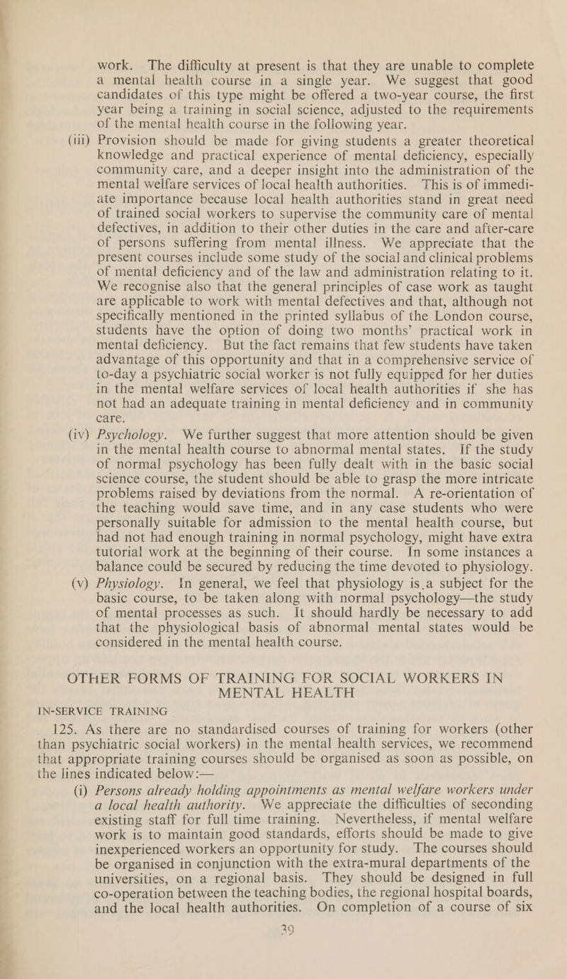 work. The difficulty at present is that they are unable to complete a mental health course in a single year. We suggest that good candidates of this type might be offered a two-year course, the first year being a training in social science, adjusted to the requirements of the mental health course in the following year. (iii) Provision should be made for giving students a greater theoretical knowledge and practical experience of mental deficiency, especially community care, and a deeper insight into the administration of the mental welfare services of local health authorities. This is of immedi- ate importance because local health authorities stand in great need of trained social workers to supervise the community care of mental defectives, in addition to their other duties in the care and afier-care of persons suffering from mental illness. We appreciate that the present courses include some study of the social and clinical problems of mental deficiency and of the law and administration relating to it. We recognise also that the general principles of case work as taught are applicable to work with mental defectives and that, although not specifically mentioned in the printed syllabus of the London course, students have the option of doing two months’ practical work in mental deficiency. But the fact remains that few students have taken advantage of this opportunity and that in a comprehensive service of to-day a psychiatric social worker is not fully equipped for her duties in the mental welfare services of local health authorities if she has not had an adequate training in mental deficiency and in community care. (iv) Psychology. We further suggest that more attention should be given in the mental health course to abnormal mental states. If the study of normal psychology has been fully dealt with in the basic social science course, the student should be able to grasp the more intricate problems raised by deviations from the normal. A re-orientation of the teaching would save time, and in any case students who were personally suitable for admission to the mental health course, but had not had enough training in normal psychology, might have extra tutorial work at the beginning of their course. In some instances a balance could be secured by reducing the time devoted to physiology. (v) Physiology. In general, we feel that physiology is.a subject for the basic course, to be taken along with normal psychology—the study of mental processes as such. It should hardly be necessary to add that the physiological basis of abnormal mental states would be considered in the mental health course. OTHER FORMS OF TRAINING FOR SOCIAL WORKERS IN MENTAL HEALTH IN-SERVICE TRAINING 125. As there are no standardised courses of training for workers (other than psychiatric social workers) in the mental health services, we recommend that appropriate training courses should be organised as soon as possible, on the lines indicated below :— (i) Persons already holding appointments as mental welfare workers under a local health authority. We appreciate the difficulties of seconding existing staff for full time training. Nevertheless, if mental welfare work is to maintain good standards, efforts should be made to give inexperienced workers an opportunity for study. The courses should be organised in conjunction with the extra-mural departments of the universities, on a regional basis. They should be designed in full co-operation between the teaching bodies, the regional hospital boards, and the local health authorities. On completion of a course of six 29