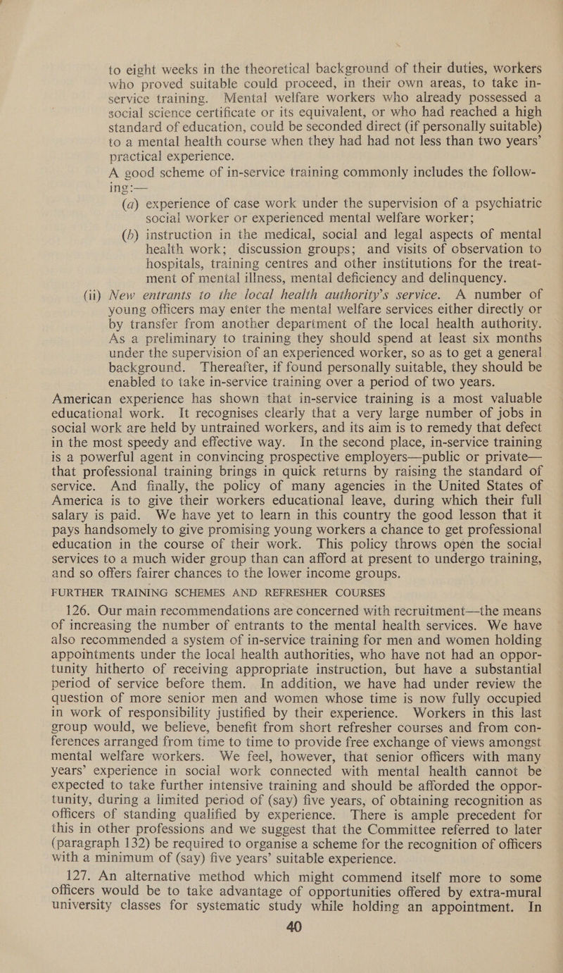 to eight weeks in the theoretical background of their duties, workers who proved suitable could proceed, in their own areas, to take in- service training. Mental welfare workers who already possessed a social science certificate or its equivalent, or who had reached a high standard of education, could be seconded direct (if personally suitable) to a mental health course when they had had not less than two years’ practical experience. A good scheme of in-service training commonly includes the follow- ing :— (a) experience of case work under the supervision of a psychiatric social worker or experienced mental welfare worker; (h) instruction in the medical, social and legal aspects of mental health work; discussion groups; and visits of observation to hospitals, training centres and other institutions for the treat- ment of mental illness, mental deficiency and delinquency. Gi) New entrants to the local health authority’s service. A number of young officers may enter the mental welfare services either directly or by transfer from another department of the local health authority. As a preliminary to training they should spend at least six months under the supervision of an experienced worker, so as to get a general background. Thereafter, if found personally suitable, they should be enabled to take in-service training over a period of two years. American experience has shown that in-service training is a most valuable educational work. It recognises clearly that a very large number of jobs in social work are held by untrained workers, and its aim is to remedy that defect in the most speedy and effective way. In the second place, in-service training is a powerful agent in convincing prospective employers—public or private— that professional training brings in quick returns by raising the standard of service. And finally, the policy of many agencies in the United States of America is to give their workers educational leave, during which their full salary is paid. We have yet to learn in this country the good lesson that it pays handsomely to give promising young workers a chance to get professional education in the course of their work. This policy throws open the social services to a much wider group than can afford at present to undergo training, and so offers fairer chances to the lower income groups. FURTHER TRAINING SCHEMES AND REFRESHER COURSES 126. Our main recommendations are concerned with recruitment—the means of increasing the number of entrants to the mental health services. We have also recommended a system of in-service training for men and women holding appointments under the local health authorities, who have not had an oppor- tunity hitherto of receiving appropriate instruction, but have a substantial period of service before them. In addition, we have had under review the question of more senior men and women whose time is now fully occupied in work of responsibility justified by their experience. Workers in this last group would, we believe, benefit from short refresher courses and from con- ferences arranged from time to time to provide free exchange of views amongst mental welfare workers. We feel, however, that senior officers with many years’ experience in social work connected with mental health cannot be expected to take further intensive training and should be afforded the oppor- tunity, during a limited period of (say) five years, of obtaining recognition as officers of standing qualified by experience. There is ample precedent for this in other professions and we suggest that the Committee referred to later (paragraph 132) be required to organise a scheme for the recognition of officers with a minimum of (say) five years’ suitable experience. 127. An alternative method which might commend itself more to some officers would be to take advantage of opportunities offered by extra-mural university classes for systematic study while holding an appointment. In