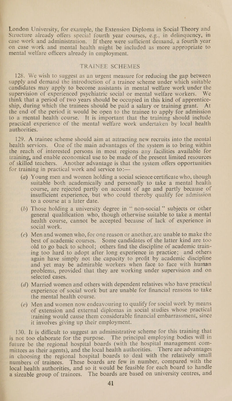  4 London University, for example, the Extension Diploma in Social Theory and Structure already offers special fourth year courses, e.g., in delinquency, in case work and administration. If there were sufficient demand, a fourth year on case work-and mental health might be included as more appropriate to mental welfare officers already in employment. TRAINEE SCHEMES 128. We wish to suggest as an urgent measure for reducing the gap between supply and demand the introduction of a trainee scheme under which suitable candidates may apply to become assistants in mental welfare work under the supervision of experienced psychiatric social or mental welfare workers. We think that a period of two years should be occupied in this kind of apprentice- ship, during which the trainees should be paid a salary or training grant. At the end of the period it would be open to the trainee to apply for admission to a mental health course. It is important that the training should include practical experience of the mental welfare work undertaken by local health authorities. 129. A trainee scheme should aim at attracting new recruits into the mental health services. One of the main advantages of the system is to bring within the reach of interested persons in most regions any facilities available for training, and enable economical use to be made of the present limited resources of skilled teachers. Another advantage is that the system offers opportunities for training in practical work and service to:— (a) Young men and women holding a social science certificate who, though suitable both academically and personally to take a mental health course, are rejected partly on account of age and partly because of insufficient experience, but who could thereby qualify for admission to a course at a later date. (b) Those holding a university degree in “ non-social”’ subjects or other general qualification who, though otherwise suitable to take a mental health course, cannot be accepted because of lack of experience in social work. 6 (c) Men and women who, for one reason or another, are unable to make the best of academic courses. Some candidates of the latter kind are too old to go back to school; others find the discipline of academic train- ing too hard to adopt after long experience in practice; and others again have simply not the capacity to profit by academic discipline and yet may be admirable workers when face to face with human problems, provided that they are working under supervision and on selected cases. (d) Married women and others with dependent relatives who have practical experience of social work but are unable for financial reasons to take (e) Men and women now endeavouring to qualify for social work by means of extension and external diplomas in social studies whose practical training would cause them considerable financial embarrassment, since it involves giving up their employment. 130. It is difficult to suggest an administrative scheme for this training that is not too elaborate for the purpose. The principal employing bodies will in future be the regional hospital boards (with the hospital management com- mittees as their agents), and the local health authorities. There are advantages in choosing the regional hospital boards to deal with the relatively small numbers of trainees. These boards are few in number, compared with the local health authorities, and so it would be feasible for each board to handle a sizeable group of trainees. The boards are based on university centres, and