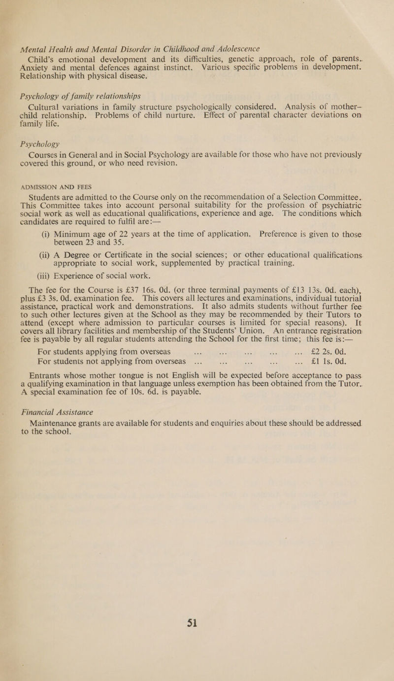 Mental Health and Mental Disorder in Childhood and Adolescence Child’s emotional development and its difficulties, genetic approach, role of parents.. Anxiety and mental defences against instinct. Various specific problems in development. Relationship with physical disease. Psychology of family relationships Cultural variations in family structure psychologically considered. Analysis of mother— child relationship. Problems of child nurture. Effect of parental character deviations on family life. Psychology Courses in General and in Social Psychology are available for those who have not previously covered this ground, or who need revision. ADMISSION AND FEES Students are admitted to the Course only on the recommendation of a Selection Committee.. This Committee takes into account personal suitability for the profession of psychiatric social work as well as educational qualifications, experience and age. The conditions which. candidates are required to fulfil are:— (i) Minimum age of 22 years at the time of application. Preference is given to those between 23 and 35. (ii) A Degree or Certificate in the social sciences; or other educational qualifications. appropriate to social work, supplemented by practical training. (iii) Experience of social work. The fee for the Course is £37 16s. Od. (or three terminal payments of £13 13s. Od. each), plus £3 3s. Od. examination fee. This covers ail lectures and examinations, individual tutorial assistance, practical work and demonstrations. It also admits students without further fee to such other lectures given at the School as they may be recommended by their Tutors to attend (except where admission to particular courses is limited for special reasons). It covers all library facilities and membership of the Students’ Union. An entrance registration: fee is payable by all regular students attending the School for the first time; this fee is:— For students applying from overseas ays se: i pe sox pe 2SK0d. For students not applying from overseas... ue BG eee ae eek [S50d: Entrants whose mother tongue is not English will be expected before acceptance to pass. a qualifying examination in that language unless exemption has been obtained from the Tutor.. A special examination fee of 10s. 6d. is payable. Financial Assistance Maintenance grants are available for students and enquiries about these should be addressed. to the school. 31