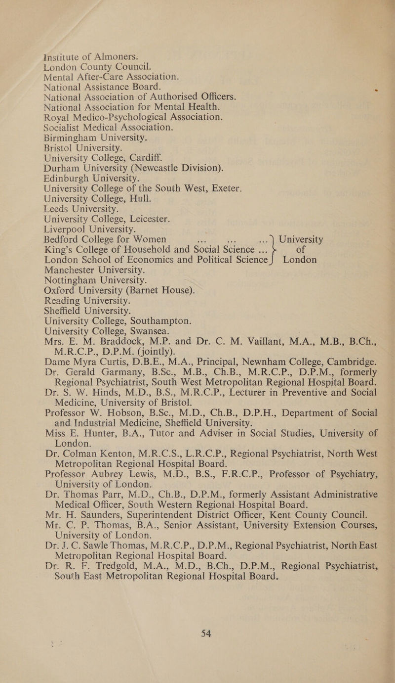 Institute of Almoners. London County Council. Mental After-Care Association. National Assistance Board. National Association of Authorised Officers. National Association for Mental Health. Royal Medico-Psychological Association. Socialist Medical Association. Birmingham University. Bristol University. University College, Cardiff. Durham University (Newcastle Division). Edinburgh University. University College of tne South West, Exeter. University College, Hull. Leeds University. University College, Leicester. Liverpool University. Bedford College for Women University King’s College of Household and Social Science . of London School of Economics and Political Science} London Manchester University. Nottingham University. Oxford University (Barnet House). Reading University. Sheffield University. University College, Southampton. University College, Swansea. Mrs. E. M. Braddock, M.P. and Dr. C. M. Vaillant, M. A., M.B., B.Ch., M.R.C.P., D.P.M. (jointly). Dame Myra Curtis, D.B.E., M.A., Principal, Newnham College, Cambridge. Dr. Gerald Garmany, B.Sc., M.B., Ch.B., M.R.C.P., D.P.M., formerly Regional Psychiatrist, South West Metropolitan Regional Hospital Board. Dr. S. W. Hinds, M.D., B.S., M.R.C.P., Lecturer in Preventive and Social Medicine, University of Bristol. Professor W. Hobson, B.Sc., M.D., Ch.B., D.P.H., Department of Social and Industrial Medicine, Sheffield ‘University. Miss E. Hunter, B.A., Tutor and Adviser in Social Studies, University of London. Dr. Colman Kenton, M.R.C.S., L.R.C.P., Regional Psychiatrist, North West Metropolitan Regional Hospital Board. Professor Aubrey Lewis, M.D., B.S., F.R.C.P., Professor of Psychiatry, University of London. Dr. Thomas Parr, M.D., Ch.B., D.P.M., formerly Assistant Administrative Medical Officer, South Western Regional Hospital Board. Mr. H. Saunders, Superintendent District Officer, Kent County Council. Mr. C. P. Thomas, B.A., Senior Assistant, University Extension Courses, University of London. Dr. J. C. Sawle Thomas, M.R.C.P., D.P.M., Regional Psychiatrist, North East Metropolitan Regional Hospital Board. Dr. R. F. Tredgold, M.A., M.D., B.Ch., D.P.M., Regional Psychiatrist, South East Metropolitan Regional Hospital Board.