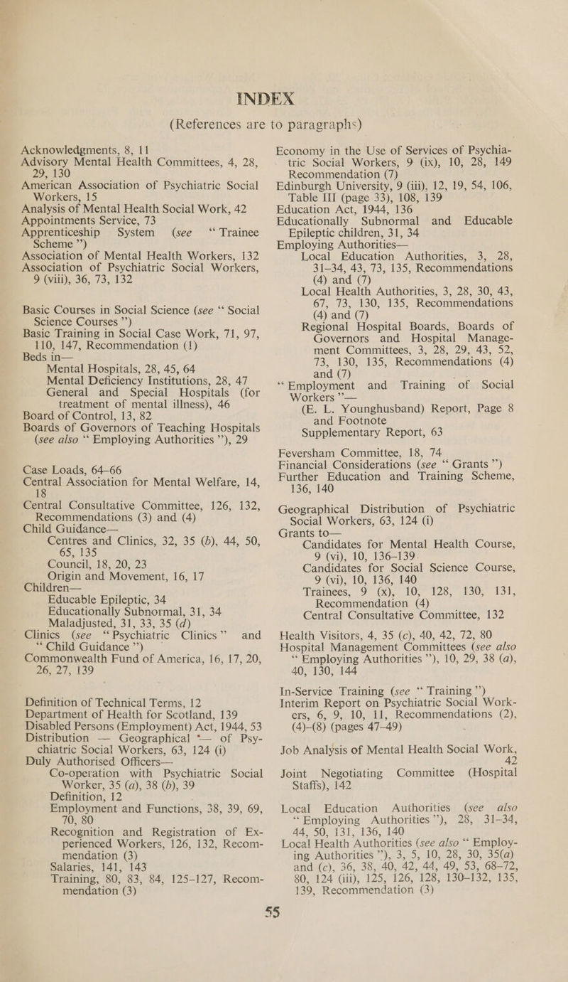 Advisory Mental Health Committees, 4, 28, 29, 130 American Association of Psychiatric Social Workers, 15 Analysis of Mental Health Social Work, 42 Appointments Service, 73 Apprenticeship System Scheme ”’) Association of Mental Health Workers, 132 Association of Psychiatric Social Workers, > (viii), 36, 73, 132 (see ‘* Trainee Basic Courses in Social Science (see “ Science Courses ”’) Basic Training in Social Case Work, 71, 97, 110, 147, Recommendation (1) Beds in— Mental Hospitals, 28, 45, 64 Mental Deficiency Institutions, 28, 47 General and Special Hospitals (for treatment of mental illness), 46 Board of Control, 13, 82 Boards of Governors of Teaching Hospitals (see also ‘‘ Employing Authorities ’’), 29 Social Case Loads, 64-66 ee Association for Mental Welfare, 14, Central Consultative Committee, 126, 132, Recommendations (3) and (4) Child Guidance— Centres and Clinics, 32, 35 (6), 44, 50, 65, 135 Council, 18, 20, 23 Origin and Movement, 16, 17 Children— Educable Epileptic, 34 Educationally Subnormal, 31, 34 Maladjusted, 31, 33, 35 (d) (see “ Psychiatric Clinics ” ** Child Guidance ’’) Commonwealth Fund of America, 16, 17, 20, 26, 27, 139 and Definition of Technical Terms, 12 Department of Health for Scotland, 139 Disabled Persons (Employment) Act, 1944, 53 Distribution — Geographical *— of Psy- chiatric Social Workers, 63, 124 (i) Duly Authorised Officers— Co-operation with Psychiatric Social Worker, 35 (a), 38 (b), 39 Definition, 12 Employment and Functions, 38, 39, 69, 70, 80 Recognition and Registration of Ex- perienced Workers, 126, 132, Recom- mendation (3) Salaries, 141, 143 Training, 80, 83, 84, 125-127, Recom- mendation (3) me) tric Social Workers, 9 (ix), 10, 28, 149 Recommendation (7) Edinburgh University, 9 (iii). 12, 19, 54, 106, Table III (page 33), 108, 139 Education Act, 1944, 136 Educationally Subnormal and Educable Epileptic children, 31, 34 Employing Authorities— Local Education Authorities, 3, 28, 31-34, 43, 73, 135, Recommendations (4) and (7) Local Health Authorities, 3, 28, 30, 43, 67, 73, 130, 135, Recommendations (4) and (7) Regional Hospital Boards, Boards of Governors and Hospital Manage- ment Committees, 3, 28, 29, 43, 52, 73, 130, 135, Recommendations (4) and (7) ‘‘Employment and Training of Social Workers ’— (E. L. Younghusband) Report, Page 8 and Footnote Supplementary Report, 63 Feversham Committee, 18, 74 Financial Considerations (see “‘ Grants ”’) Further Education and Training Scheme, 136, 140 Geographical Distribution of Psychiatric Social Workers, 63, 124 (i) Grants to— Candidates for Mental Health Course, 9 (vi), 10, 136-139. Candidates for Social Science Course, 9 (vi), 10, 136, 140 ‘Tramees, 9 (x), 10, Recommendation (4) Central Consultative Committee, 132 Health Visitors, 4, 35 (c), 40, 42, 72, 80 Hospital Management Committees (see also ** Employing Authorities ’’), 10, 29, 38 (a), 40, 130, 144 In-Service Training (see ‘“* Training ’’) Interim Report on Psychiatric Social Work- ers, 6, 9, 10, 11, Recommendations (2), (4)-(8) (pages 47-49) Job Analysis of Mental Health Social wor 2 128, 130, -131, Joint Negotiating Committee (Hospital Staffs), 142 Local Education Authorities (see also ‘*Employing Authorities”), 28, 31-34, 44, 50, 131, 136, 140 Loca! Health Authorities (see also ‘‘ Employ- ing Authorities ’’), 3, 5, 10, 28, 30, 35(a) and (cy, 36,. 38; AO, 42, 44, 49, 53, 68-72, 80, 124 (iii), 125, 126, 128, 130-132, 5. 139, Recommendation (3)