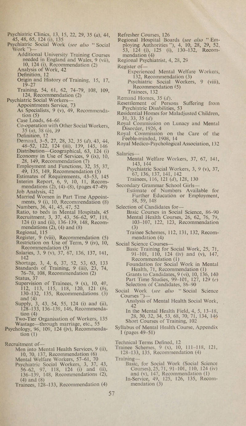 45, 48, 65, 124 (i), 135 Psychiatric Social Work (see also “ Social Work ”’)— Additional University Training Courses needed in England and Wales, 9 (vii), 10, 124 (i), Recommendation (2) Analysis of Work, 42 Definition, 12 cos and History of Training, 15, 17, 19-27 Training, 54, 61, 62, 74-79, 108, 109, 124, Recommendation (2) Psychiatric Social Workers— Appointments Service, 73 As Specialists, 9 (v), 49, Recommenda- tion (5) Case Loads, 64-66 Co-operation with Other Social Workers, 35 (a), 38 (d), 39 Definition, 12 Demand, 3-5, 27, 28, 32, 35 (d), 43, 44, 48-52, 122, 124 (ii), 139, 145, 146 Distribution—Geographical, 63, 124 (i) Economy in Use of Services, 9 (ix), 10, 28, 149, Recommendation (7) Employment and Functions, 32, 35, 37, 49, 135, 149, Recommendation (5) Estimates of Requirements, 43-53, 145 Interim Report, 6, 9, 10, 11, Recom- _ mendations (2), (4)-(8), (pages 47-49) Job Analysis, 42 Married Women in Part Time Appoint- ments, 9 (i), 10, Recommendation (8) Numbers, 36, 41, 45, 47, 52 Ratio, to beds in Mental Hospitals, 45 Recruitment, 3, 37, 43, 56-62, 97, 118, 124 Gi) and (ii), 136-139, 148, Recom- mendations (2), (4) and (8) Regional, 115 Register, 9 (viii), Recommendation (5) Restriction on Use of Term, 9 (iv), 10, Recommendation (5) po: 3. PAV) 01s 67,2136; 137, 441, 14 muoridce, 34 4, 6, 37,./52,.53,° 63; 133 Standards of Training, 9 (iii), 23, 74, 76-78, 108, Recommendation (2) Status, 37 Supervision of Trainees, 9 (x), 10, 49, Pe et So bby 118, 2120, 121.°.(), 130-132, 135, Recommendations. (3) and (4) Supply, 3, 43, 54, 55, 124 (i) and (ii), 128-133, 136-139, 146, Recommenda- tion (4) Two-Tier Organisation of Workers, 135 Wastage—through marriage, etc., 55 tion (1) Recruitment of— Men into Mental Health Services, 9 (11), 10, 70, 137, Recommendation (6) Mental Welfare Workers, 57-61, 70 mooo. 97, 118, 124 G) and (@), 136-139, 148, Recommendations (2), (4) and (8) Trainees, 128-133, Recommendation (4) Regional Hospital Boards (see also ‘* Em- ploying Authorities’), 4, 10, 28, 29, 52, 53, 21242.48)01125.- @,, 130-132, Recom- mendation (4) Regional Psychiatrist, 4, 28, 29 Register of— Experienced Mental Welfare Workers, 132, Recommendation (3) Psychiatric Social Workers, 9 (viii), Recommendation (5) Trainees, 132 Remand Homes, 35 (d). Resettlement of Persons Psychiatric Disabilities, 53 Residential Homes for Maladjusted Children, SPe33, 351) Royal Commission on Lunacy and Mental Disorder, 1926, 4 Royal Commission on the Care of the Feeble-minded, 1908, 14 Royal Medico-Psychological Association, 132 Suffering from Salaries— Mental Welfare Workers, 37, 67, 141, 143, 144 Psychiatric Social Workers, 3, 9 (v), 37, 67, 136, 137, 141, 142 Trainees, 116, 121 (d), 128, 130 Secondary Grammar School Girls— Estimate of Numbers Available for Further Education or Employment, 58, 59, 148 Selection of Candidates for— Basic Courses in Social Science, 86-90 Mental Health Courses, 26, 62, 76, 79, 103-107, 122, 123, Recommendation (3) Trainee Schemes, 112, 131, 132, Recom- mendation (4) Social Science Courses— Basic Training for Social Work, 25, 7}, 91-101, 110, 124 (Gv) and (vy), 147, Recommendation (1) Foundation for Social Work in Mental Health, 71, Recommendation (1) Grants to Candidates, 9 (vi), 10, 136, 140 Part Time Studies, 99-101, 127, 129 (e) Selection of Candidates, 86-90 Social Work (see also ‘Social Science Courses ”?)— Analysis of Mental Health Social Work, 42 In the Mentai Health Field, 4, 5, 13-18, 28, 30, 32, 34, 53, 68, 70, 71, 134, 146 Short Courses of Training, 102 Syllabus of Mental Health Course, Appendix I (pages 49-51) Technical Terms Defined, 12 Trainee Schemes, 9 (x), 10, 111-118, 121, 128-133, 135, Recommendation (4) Training— Basic, for Social Work (Social Science Courses), 25, 71, 91-101, 110, 124 (iv) and (v), 147, Recommendation (1) In-Service, 49, 125, 126, 135, Recom- mendation (3)