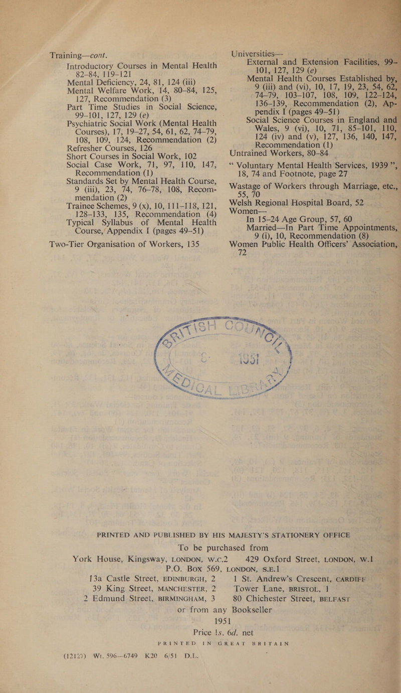 Training—cont. Introductory Courses in Mental Health 82-84, 119-121 Mental Deficiency, 24, 81, 124 (aii) Mental Welfare Work, 14, 80-84, 125, 127, Recommendation (3) Part Time Studies in Social Science, 99-101, 127, 129 (e) Psychiatric Social Work (Mental Health Courses), 17, 19-27, 54, 61, 62, 74-79, 108, 109, 124, Recommendation (2) Refresher Courses, 126 Short Courses in Social Work, 102 Social Case Work, 71, 97, 110, 147, Recommendation (1) Standards Set by Mental Health Course, 9 Gii), 23, 74, 76-78, 108, Recom- mendation (2) Trainee Schemes, 9 (x), 10, 111-118, 121, 128-133, 135, Recommendation (4) Typical Syllabus of Mental Health Course,’ Appendix I (pages 49-51) Two-Tier Organisation of Workers, 135  Universities— ite External and Extension Facts 99- ; 101,127, 129 (e) Mental Health Courses Established by, 9 (iii) and (vi), 10, 17, 19, 23, 54, 62, 74-79, 103-107, 108, 109, 122-124, 136-139, Recommendation (2), Ap-— pendix I (pages 49-51) Social Science Courses in England and Wales, 9 (vi), 10, 71, 85-101, 110, 124 (iv) and (v), 127, 136, 140, 147, Recommendation (1) Untrained Workers, 80-84 ‘“‘ Voluntary Mental Health Services, 1939”, 18, 74 and Footnote, page 27 Wastage of Workers through Marriage, etc., 55, 70 Welsh Regional Hospital Board, 52 Women— In 15-24 Age Group, 57, 60 Married—In Part Time Appointments, 9 (i), 10, Recommendation (8) Women Public Health Officers’ Association, ZZ  429 Oxford Street, LONDON, W.1I {3a Castle Street, EDINBURGH, 2 2 Edmund Street, BIRMINGHAM, 3 1 St. Andrew’s Crescent, CARDIFF Tower Lane, BRISTOL, 1 80 Chichester Street, BELFAST (12127) Wt. 596—6749 K20 6/51 D.L. BRIT ALN