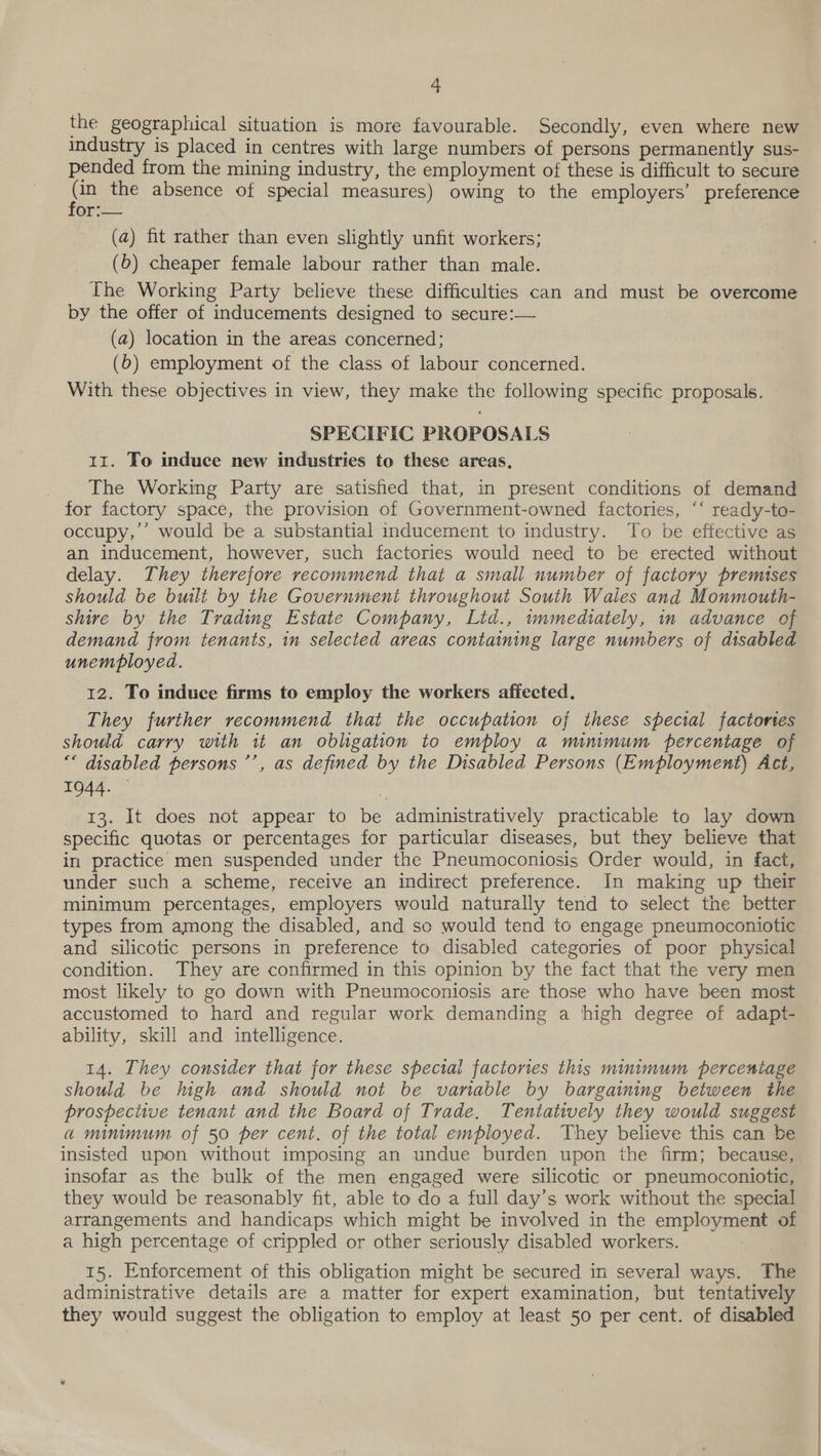 the geograplucal situation is more favourable. Secondly, even where new industry is placed in centres with large numbers of persons permanently sus- pended from the mining industry, the employment of these is difficult to secure Se the absence of special measures) owing to the employers’ preference or. (a) fit rather than even slightly unfit workers; (6) cheaper female labour rather than male. The Working Party believe these difficulties can and must be overcome by the offer of inducements designed to secure:— (a) location in the areas concerned; (6) employment of the class of labour concerned. With these objectives in view, they make the following specific proposals. - SPECIFIC PROPOSALS 11. To induce new industries to these areas, The Working Party are satished that, in present conditions of demand for factory space, the provision of Government-owned factories, “‘ ready-to- occupy,’ would be a substantial inducement to industry. To be effective as an inducement, however, such factories would need to be erected without delay. They therefore recommend that a small number of factory premises should be built by the Government throughout South Wales and Monmouth- shire by the Trading Estate Company, Ltd., wnmediately, in advance of demand from tenants, in selected areas containing large numbers of disabled unemployed. 12. To induce firms to employ the workers affected. They further recommend that the occupation of these special factortes should carry with it an obligation to employ a mnmum percentage of “* disabled persons ’’, as defined by the Disabled Persons (Employment) Act, 1944. * 13. It does not appear to be administratively practicable to lay down specific quotas or percentages for particular diseases, but they believe that in practice men suspended under the Pneumoconiosis Order would, in fact, under such a scheme, receive an indirect preference. In making up their minimum percentages, employers would naturally tend to select the better types from among the disabled, and so would tend to engage pneumoconiotic and silicotic persons in preference to disabled categories of poor physical condition. They are confirmed in this opinion by the fact that the very men most likely to go down with Pneumoconiosis are those who have been most accustomed to hard and regular work demanding a high degree of adapt- ability, skill and intelligence. 14. They consider that for these special factories this minimum percentage should be high and should not be variable by bargaining between the brospective tenant and the Board of Trade. Tentatively they would suggest a minimum of 50 per cent. of the total employed. They believe this can be insisted upon without imposing an undue burden upon the firm; because, insofar as the bulk of the men engaged were silicotic or pneumoconiotic, they would be reasonably fit, able to do a full day’s work without the special arrangements and handicaps which might be involved in the employment of a high percentage of crippled or other seriously disabled workers. 15. Enforcement of this obligation might be secured in several ways. The administrative details are a matter for expert examination, but tentatively they would suggest the obligation to employ at least 50 per cent. of disabled