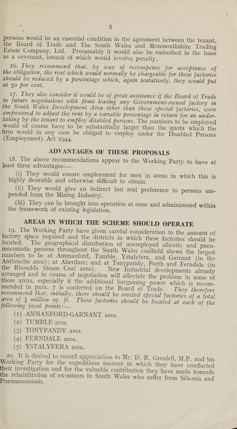 persons would be an essential condition in the agreement between the tenant, the Board of Trade and The South Wales and Monmouthshire Trading Estate Company, Ltd. Presumably it would also be embodied in the lease aS a covenant, breach of which would involve penalty, 16. They recommend that, by way of recompense for acceptance of the obligation, the rent which would normally be chargeable for these factories should be reduced by a percentage which, again tentatively, they would put at 50 per cent. 17. Lhey also consider it would be of great assistance if the Board of Trade in future negotiations with firms leasing any Government-owned factory in the South Wales Development Area other than these special factories, were empowered to adjust the rent by a variable percentage in return for an under- taking by the tenant to employ disabled persons. The numbers to be employed would of course have to be substantially larger than the quota which the firm would in any case be obliged to employ under the Disabled Persons (Employment) Act 1944. ADVANTAGES OF THESE PROPOSALS 18. The above recommendations appear to the Working Party to have at least three advantages:— (1) They would ensure employment for men in areas in which this is highly desirable and otherwise difficult to obtain. (ii) They would give an indirect but real preference to persons sus- pended from the Mining Industry. (11) They can be brought into operation at once and administered within the framework of existing legislation. AREAS IN WHICH THE SCHEME SHOULD OPERATE 19. The Working Party have given careful consideration to the amount of factory space required and the districts in which these factories should be located. The geographical distribution of unemployed silicotic and pneu- moconiotic persons throughout the South Wales coalfield shows the largest humbers to be at Ammanford, Tumble, Ystalyfera, and Garnant (in the Anthracite area); at Aberdare; and at Tonypandy, Porth and Ferndale (in the Rhondda Steam Coal area). New Industrial developments already arranged and in course of negotiation will alleviate the problem in some of these areas, especially if the additional bargaining power which is recom- mended in para. 7 is conferred on the Board of Trade. T hey therefore recommend that, initially, there should be erected special factories of a total area of ¢ million sq. ft. These factories should be located at each of the following focal points :— (1) AMMANFORD-GARNANT area. (2) TUMBLE area. (3) TONYPANDY area. (4) FERNDALE area. (5) YSTALYFERA area. 20. It is desired to record appreciation to Mr. D. R. Grenfell, M.P. and his Working Party for the expeditious manner in which they have conducted their investigation and for the valuable contribution they have made towards the rehabilitation of ex-miners in South Wales who suffer from Silicosis and Pneumoconiosis.