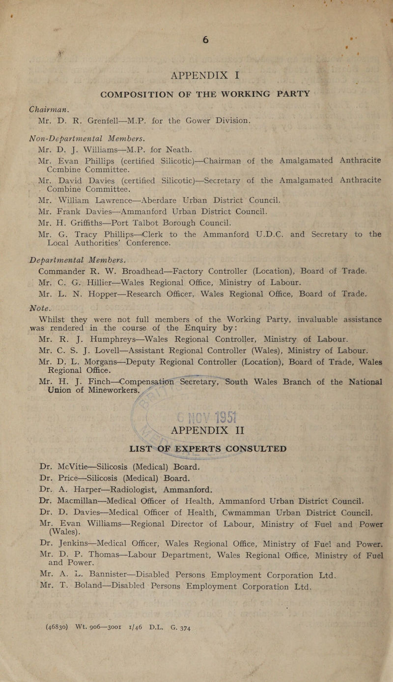 APPENDIX I COMPOSITION OF THE WORKING PARTY Chairman. Mr. D. R. Grenfell—M.P. for the Gower Division. Non-Departmental Members. Mr. D. J. Williams—M.P. for Neath. Mr. Evan Phillips (certified Silicotic)—Chairman of the Amalgamated Anthracite Ccmbine Committee. Mr. David Davies (certified Silicotic)—Secretary of the Amalgamated Anthracite . Combine Committee. . Mr. William Lawrence—Aberdare Urban District Council. Mr. Frank Davies—Ammanford Urban District Council. Mr. H. Griffiths—Port Talbot Borough Council. Mr. G. Tracy Phillips—Clerk to the Ammanford U.D.C. and Secretary to the Local Authorities’ Conference.  Departmental Members. Commander R. W. Broadhead—Factory Controller (Location), Board of Trade. Mr. C. G. Hillier—Wales Regional Office, Ministry of Labour. Mr. L. N. Hopper—Research Officer, Wales Regional Office, Board of Trade. Note. Whilst they were not full members of the Working Party, invaluable assistance was. rendered in the course of the Enquiry by: Mr. R.' J. Humphreys—Wales Regional Controller, Ministry of Labour. Mr. C. S. J. Lovell—Assistant Regional Controller (Wales), Ministry of Labour. Mr. D. L. Morgans—Deputy Regional Controller (Location), Board of Trade, Wales Regional Office. Ni rte Ne Mie ee ‘Secretary, South Wales Branch of the National Union of Mineworkers. .~ ae Qe APPENDIX I LIST OF EXPERTS CONSULTED Dr. McVitie—Silicosis (Medical) Bard, Dr. Price—Silicosis (Medical) Board. Dr. A. Harper—Radiologist, Ammanford. . Dr. Macmillan—Medical Officer of Health, Ammanford Urban District Council. Dr. D. Davies—Medical Officer of Health, Cwmamman Urban District Council. a Evan Williams—Regional Director of Labour, Ministry of Fuel and Power ales). Dr. Jenkins—Medical Officer, Wales Regional Office, Ministry of Fuel and Power. Mr. D. P. Thomas—Labour Department, Wales Regional Office, Ministry of Fuel and Power. Mr. A. i. Bannister—Disabled Persons Employment Corporation Ltd. Mr. T. Boland—Disabled Persons Employment Corporation Ltd. (46830) Wt. 906—300r 1/46 D.L. G. 374