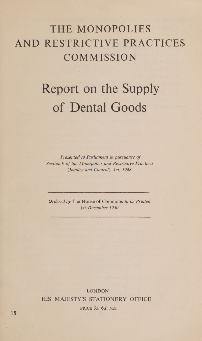 THE MONOPOLIES AND RESTRICTIVE PRACTICES COMMISSION Report on the Supply of Dental Goods Presented to Parliament in pursuance of Section 9 of the Monopolies and Restrictive Practices (Inquiry and Control) Act, 1948 Ordered by Tne House of Commons to be Printed Ist December 1950 LONDON HIS MAJESTY’S STATIONERY OFFICE PRICE 3s. 6d. NET