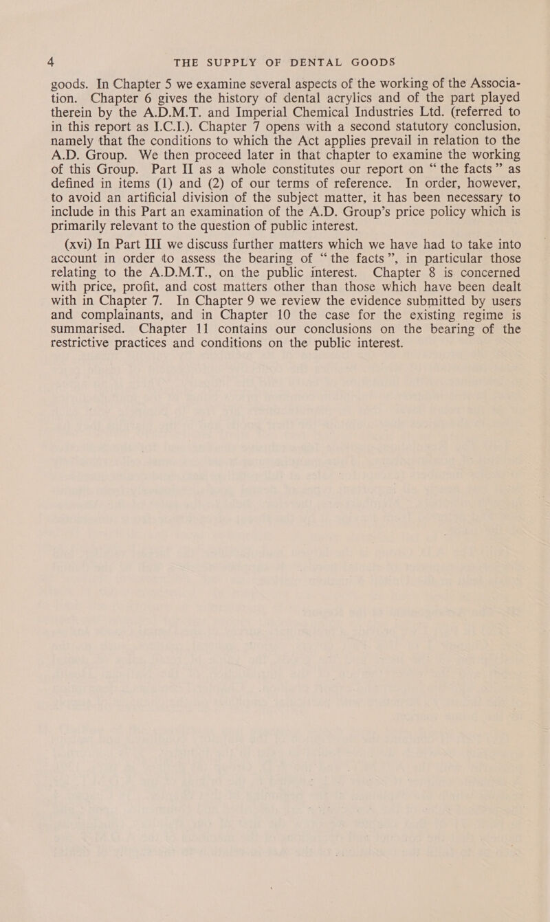 goods. In Chapter 5 we examine several aspects of the working of the Associa- tion. Chapter 6 gives the history of dental acrylics and of the part played therein by the A.D.M.T. and Imperial Chemical Industries Ltd. (referred to in this report as I.C.I.). Chapter 7 opens with a second statutory conclusion, namely that fhe conditions to which the Act applies prevail in relation to the A.D. Group. We then proceed later in that chapter to examine the working of this Group. Part II as a whole constitutes our report on “ the facts” as defined in items (1) and (2) of our terms of reference. In order, however, to avoid an artificial division of the subject matter, it has been necessary to include in this Part an examination of the A.D. Group’s price policy which is primarily relevant to the question of public interest. (xvi) In Part III we discuss further matters which we have had to take into account in order to assess the bearing of “the facts”, in particular those relating to the A.D.M.T., on the public interest. Chapter 8 is. concerned with price, profit, and cost matters other than those which have been dealt with in Chapter 7. In Chapter 9 we review the evidence submitted by users and complainants, and in Chapter 10 the case for the existing regime is summarised. Chapter 11 contains our conclusions on the bearing of the restrictive practices and conditions on the public interest.