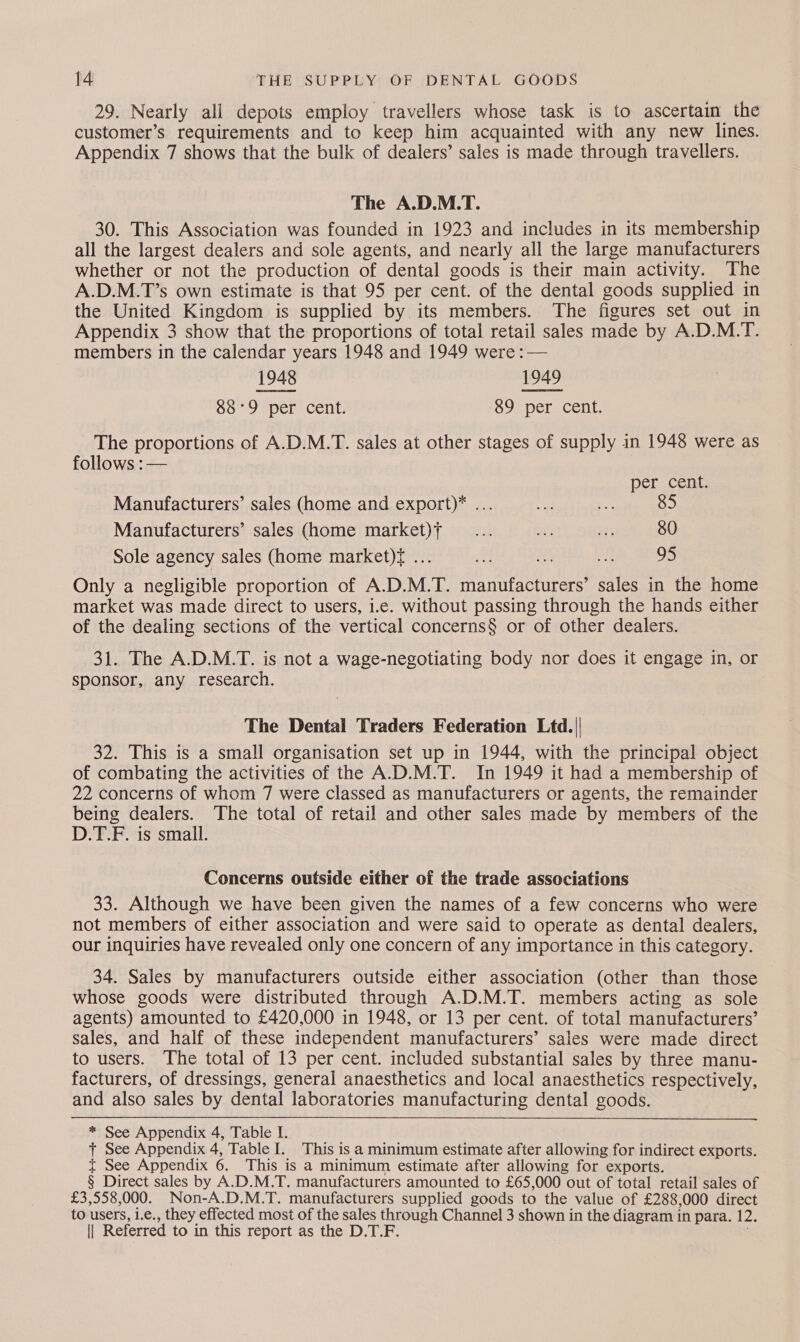 29. Nearly ali depots employ travellers whose task is to ascertain the customer’s requirements and to keep him acquainted with any new lines. Appendix 7 shows that the bulk of dealers’ sales is made through travellers. The A.D.M.T. 30. This Association was founded in 1923 and includes in its membership all the largest dealers and sole agents, and nearly all the large manufacturers whether or not the production of dental goods is their main activity. The A.D.M.T’s own estimate is that 95 per cent. of the dental goods supplied in the United Kingdom is supplied by its members. The figures set out in Appendix 3 show that the proportions of total retail sales made by A.D.M.T. members in the calendar years 1948 and 1949 were : — 1948 1949 88°9 per cent. 89 per cent. The proportions of A.D.M.T. sales at other stages of supply in 1948 were as follows :— per cent. Manufacturers’ sales (home and export)* ... Manufacturers’ sales (home market)f _.... ae 303 80 Sole agency sales (home market)f ... et US oh os Only a negligible proportion of A.D.M.T. manufacturers’ sales in the home market was made direct to users, i.e. without passing through the hands either of the dealing sections of the vertical concerns§ or of other dealers. 31. The A.D.M.T. is not a wage-negotiating body nor does it engage in, or sponsor, any research. The Dental Traders Federation Ltd. 32. This is a small organisation set up in 1944, with the principal object of combating the activities of the A.D.M.T. In 1949 it had a membership of 22 concerns of whom 7 were classed as manufacturers or agents, the remainder being dealers. The total of retail and other sales made by members of the D.T.F. is smail.   Concerns outside either of the trade associations 33. Although we have been given the names of a few concerns who were not members of either association and were said to operate as dental dealers, our inquiries have revealed only one concern of any importance in this category. 34. Sales by manufacturers outside either association (other than those whose goods were distributed through A.D.M.T. members acting as sole agents) amounted to £420,000 in 1948, or 13 per cent. of total manufacturers’ sales, and half of these independent manufacturers’ sales were made direct to users. The total of 13 per cent. included substantial sales by three manu- facturers, of dressings, general anaesthetics and local anaesthetics respectively, and also sales by dental laboratories manufacturing dental goods. * See Appendix 4, Table I. t See Appendix 4, Table I. This is a minimum estimate after allowing for indirect exports. t See Appendix 6. This is a minimum estimate after allowing for exports. § Direct sales by A.D.M.T. manufacturers amounted to £65,000 out of total retail sales of £3,558,000. Non-A.D.M.T. manufacturers supplied goods to the value of £288,000 direct to users, i.e., they effected most of the sales through Channel 3 shown in the diagram in para. 12.