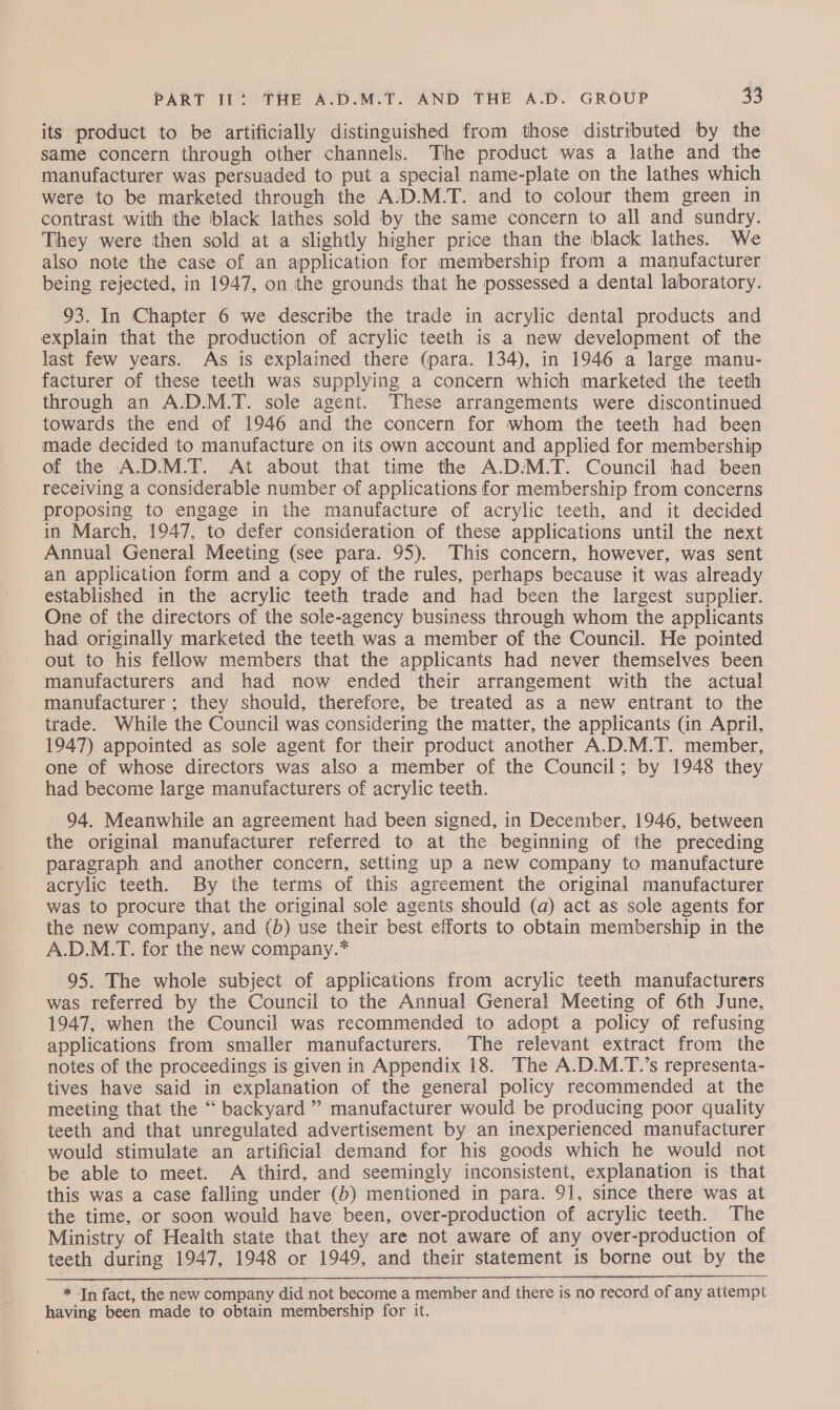 its product to be artificially distinguished from those distributed by the same concern through other channels. The product was a lathe and the manufacturer was persuaded to put a special name-plate on the lathes which were to be marketed through the A.D.M.T. and to colour them green in contrast with the black lathes sold by the same concern to all and sundry. They were then sold at a slightly higher price than the black lathes. We also note the case of an application for membership from a manufacturer being rejected, in 1947, on the grounds that he possessed a dental laboratory. 93. In Chapter 6 we describe the trade in acrylic dental products and explain that the production of acrylic teeth is a new development of the last few years. As is explained there (para. 134), in 1946 a large manu- facturer of these teeth was supplying a concern which marketed the teeth through an A.D.M.T. sole agent. These arrangements were discontinued towards the end of 1946 and the concern for whom the teeth had been made decided to manufacture on its own account and applied for membership of the A.D.M.T. At about that time the A.D.M.T. Council had been receiving a considerable number of applications for membership from concerns proposing to engage in the manufacture of acrylic teeth, and it decided in March, 1947, to defer consideration of these applications until the next Annual General Meeting (see para. 95). This concern, however, was sent an application form and a copy of the rules, perhaps because it was already established in the acrylic teeth trade and had been the largest supplier. One of the directors of the sole-agency business through whom the applicants had originally marketed the teeth was a member of the Council. He pointed out to his fellow members that the applicants had never themselves been manufacturers and had now ended their arrangement with the actual manufacturer ; they should, therefore, be treated as a new entrant to the trade. While the Council was considering the matter, the applicants (in April, 1947) appointed as sole agent for their product another A.D.M.T. member, one of whose directors was also a member of the Council; by 1948 they had become large manufacturers of acrylic teeth. 94. Meanwhile an agreement had been signed, in December, 1946, between the original manufacturer referred to at the beginning of the preceding paragraph and another concern, setting up a new company to manufacture acrylic teeth. By the terms of this agreement the original manufacturer was to procure that the original sole agents should (a) act as sole agents for the new company, and (b) use their best efforts to obtain membership in the A.D.M.T. for the new company.* 95. The whole subject of applications from acrylic teeth manufacturers was referred by the Council to the Annual General Meeting of 6th June, 1947, when the Council was recommended to adopt a policy of refusing applications from smaller manufacturers. The relevant extract from the notes of the proceedings is given in Appendix 18. The A.D.M.T.’s representa- tives have said in explanation of the general policy recommended at the meeting that the “ backyard ” manufacturer would be producing poor quality teeth and that unregulated advertisement by an inexperienced manufacturer would stimulate an artificial demand for his goods which he would not be able to meet. A third, and seemingly inconsistent, explanation is that this was a case falling under (b) mentioned in para. 91, since there was at the time, or soon would have been, over-production of acrylic teeth. The Ministry of Health state that they are not aware of any over-production of teeth during 1947, 1948 or 1949, and their statement is borne out by the  * In fact, the new company did not become a member and there is no record of any attempt having been made to obtain membership for it.