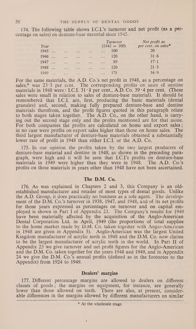 174. The following table shows I.C.I.’s turnover and net profit (as a per- centage on sales) on denture-base material since 1945. Turnover Net profit as Year (1945 = 100) per cent. on sales* 1945... eee me shy soe EO) 20 1946 ... se 8 Ae ted YY 31-6 1947 ... an ae os xe 89 17-1 1948 ... Pe Ef er Ae pA ESS) 1949 ... ap we ~ sits ty prlehS 34-9 For the same materials, the A.D. Co.’s net profit in 1948, as a percentage on sales,* was 23°3 per cent. The corresponding profits on saies of dentine materials in 1948 were: I.C.I. 31° per cent., A.D. Co. 39°4 per cent. (These sales were small in relation to sales of denture-base material). It should be remembered that I-C.I. are, first, producing the basic materials (dental granules) and, second, making fully prepared denture-base and dentine materiais therefrom, and the profit figures quoted in this paragraph relate to both stages taken together. The A.D. Co., on the other hand, is carry- ing out the second stage only and the profits mentioned are for that aione. For both companies the profits are calculated on home and export sales ; in no case were profits on export sales higher than those on home sales. The third largest manufacturer of denture-base materials obtained a substantially lower rate of profit in 1948 than either I.C.I. or the A.D. Co. 175. In our opinion the profits taken by the two iargest producers of denture-base material and dentine in 1948, as shown in the preceding para- graph, were high and it will be seen that I-C.I’s profits on denture-base materials in 1949 were higher than they were in 1948. The A.D. Co.’s profits on these materials in years other than 1948 have not been ascertained. The D.M. Co. 176. As was explained in Chapters 2 and 3, this Company is an old- established manufacturer and retailer of most types of dental goods. Unlike the A.D. Group, it does practically no business as a sole agent. ‘Lhe develop- ment of the D.M. Co.’s turnover in 1938, 1947, and 1948, and of its net profits for those years expressed as percentages on turnover and on capital em- ployed is shown in Part | of Appendix 23. The Company’s results for 1949 have been materially affected by the acquisition of the Anglo-American Dental Corporation Ltd. in April, 1949 (the proportions of total supplies to the home market made by D.M. Co. taken together with Angio-American in 1948 are given in Appendix 5). Anglo-American was the largest United Kingdom manufacturer of acrylic teeth in 1948 and the D.M. Co. now claims to be the largest manufacturer of acrylic teeth in the world. In Part II of Appendix 23 we give turnover and net profit figures for the Anglo-American and the D.M. Co. taken together for the years 1948 and 1949, and in Appendix 24 we give the D.M. Co.’s annual profits (defined as in the footnotes to the Appendix) from 1924 to 1949. Dealers’ margins 177. Different percentage margins are allowed to dealers on different classes of goods; the margins on equipment, for instance, are generally lower than those allowed on teeth. There are also, at present, consider- able differences in the margins allowed by different manufacturers on similar  * At the wholesale stage.