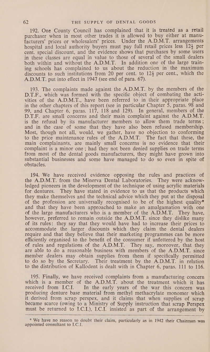 192. One County Council has complained that it is treated as a retail purchaser when in most other trades it is allowed to buy either at manu- facturers’ prices or wholesalers’ prices. Under the A.D.M.T. arrangements hospital and local authority buyers must pay full retail prices less 124 per cent. special discount, and the evidence shows that purchases by some users in these classes are equal in value to those of several of the small dealers both within and without the A.D.M.T. In addition one of the large train- ing schools has complained to us about the reduction in the maximum discounts to such institutions from 20 per cent. to 124 per cent., which the A.D.M.T. put into effect in 1947 (see end of para. 67). 193. The complaints made against the A.D.M.T. by the members of the | D.T.F., which was formed with the specific object of combating the acti- vities of the A.D.M.T., have been referred to in their appropriate place in the other chapters of this report (see in particular Chapter 5, paras. 98 and 99, and Chapter 6, paras. 117, 118 and 129). In general, members of the D.T.F. are small concerns and their main complaint against the A.D.M.T. is the refusal by its manufacturer members to allow them trade terms ; and in the case of some that they have also been refused membership. Most, though not ali, would, we gather, have no objection to conforming to the price maintenance rules of the A.D.M.T. The fact that these, the main complainants, are mainly small concerns is no evidence that their complaint is a minor one; had they not been denied supplies on trade terms from most of the dental goods manufacturers, they might have grown into ue businesses and some have managed to do so even in spite of obstacies. 194. We have received evidence opposing the rules and practices of the A.D.M.T. from the Minerva Dental Laboratories. They were acknow- ledged pioneers in the development of the technique of using acrylic materials | for dentures. They have stated in evidence to us that the products which they make themselves and the technical advice which they put at the disposal of the profession are universally recognised to be of the highest quality* and that they have been approached to make an amalgamation with one of the large manufacturers who is a member of the A.D.M.T. They have, however, preferred to remain outside the A.D.M.T. since they dislike many of its rules: they say that they would have had to increase their prices to accommodate the larger discounts which they claim the dental dealers require and that they believe that their marketing programmes can be more efficiently organised to the benefit of the consumer if unfettered by the host of rules and regulations of the A.D.M.T. They say, moreover, that they are able to do a reasonable business with members of the A.D.M.T. since member dealers may obtain supplies from them if specifically permitted to do so by the Secretary. Their treatment by the A.D.M.T. in relation to the distribution of Kallodent is dealt with in Chapter 6, paras. 111 to 116. 195. Finally, we have received complaints from a manufacturing concern which is a member of the A.D.M.T. about the treatment which it has received from I.C.I. In the early years of the war this concern was producing denture base material from methyl methacrylate monomer which it derived from scrap perspex, and it claims that when supplies of scrap became scarce (owing to a Ministry of Supply instruction that scrap Perspex must be returned to I.C.I.), L.C.I. insisted as part of the arrangement by tober pvitstemne eee roment  * We have no reason to doubt their claim, particularly as in 1942 their Chairman was appointed consultant to I.C.I.