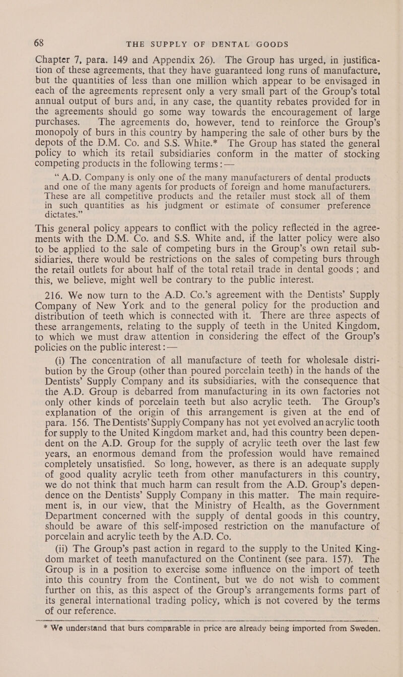 Chapter 7, para. 149 and Appendix 26). The Group has urged, in justifica- tion of these agreements, that they have guaranteed long runs of manufacture, but the quantities of less than one million which appear to be envisaged in each of the agreements represent only a very small part of the Group’s total annual output of burs and, in any case, the quantity rebates provided for in the agreements should go some way towards the encouragement of large purchases. The agreements do, however, tend to reinforce the Group’s monopoly of burs in this country by hampering the sale of other burs by the depots of the D.M. Co. and S.S. White.* The Group has stated the general policy to which its retail subsidiaries conform in the matter of stocking competing products in the following terms : — “A.D. Company is only one of the many manufacturers of dental products and one of the many agents for products of foreign and home manufacturers. These are all competitive products and the retailer must stock all of them in such quantities as his judgment or estimate of consumer preference dictates.” This general policy appears to conflict with the policy reflected in the agree- ments with the D.M. Co. and S.S. White and, if the latter policy were also to be applied to the sale of competing burs in the Group’s own retail sub- sidiaries, there would be restrictions on the sales of competing burs through the retail outlets for about half of the total retail trade in dental goods ; and this, we believe, might well be contrary to the public interest. 216. We now turn to the A.D. Co.’s agreement with the Dentists’ Supply Company of New York and to the general policy for the production and distribution of teeth which is connected with it. There are three aspects of these arrangements, relating to the supply of teeth in the United Kingdom, to which we must draw attention in considering the effect of the Group’s policies on the public interest : — (i) The concentration of all manufacture of teeth for wholesale distri- bution by the Group (other than poured porcelain teeth) in the hands of the Dentists’ Supply Company and its subsidiaries, with the consequence that the A.D. Group is debarred from manufacturing in its own factories not only other kinds of porcelain teeth but also acrylic teeth. The Group’s explanation of the origin of this arrangement is given at the end of para. 156. The Dentists’ Supply Company has not yet evolved an acrylic tooth for supply to the United Kingdom market and, had this country been depen- dent on the A.D. Group for the supply of acrylic teeth over the last few years, an enormous demand from the profession would have remained completely unsatisfied. So long, however, as there is an adequate supply of good quality acrylic teeth from other manufacturers in this country, we do not think that much harm can result from the A.D. Group’s depen- dence on the Dentists’ Supply Company in this matter. The main require- ment is, in our view, that the Ministry of Health, as the Government Department concerned with the supply of dental goods in this country, should be aware of this self-imposed restriction on the manufacture of porcelain and acrylic teeth by the A.D. Co. (ii) The Group’s past action in regard to the supply to the United King- dom market of teeth manufactured on the Continent (see para. 157). The Group is in a position to exercise some influence on the import of teeth into this country from the Continent, but we do not wish to comment further on this, as this aspect of the Group’s arrangements forms part of its general international trading policy, which is not covered by the terms of our reference.  * We understand that burs comparable in price are already being imported from Sweden.