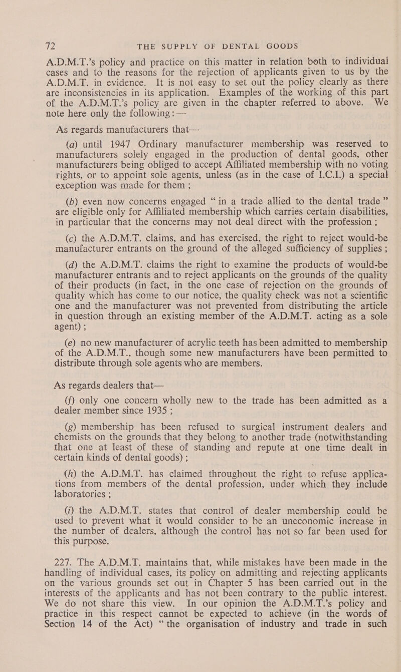 A.D.M.T.’s policy and practice on this matter in relation both to individual cases and to the reasons for the rejection of applicants given to us by the A.D.M.T. in evidence. It is not easy to set out the policy clearly as there are inconsistencies in its application. Examples of the working of this part of the A.D.M.T.’s policy are given in the chapter referred to above. We note here only the following : — As regards manufacturers that— (a) until 1947 Ordinary manufacturer membership was reserved to manufacturers solely engaged in the production of dental goods, other manufacturers being obliged to accept Affiliated membership with no voting rights, or to appoint sole agents, unless (as in the case of IC.) a Aaah exception was made for them : (b) even now concerns engaged “in a trade allied to the dental trade ” are eligible only for Affiliated membership which carries certain disabilities, in particular that the concerns may not deal direct with the profession ; (c) the A.D.M.T. claims, and has exercised, the right to reject would-be manufacturer entrants on the ground of the alleged sufficiency of supplies ; (d) the A.D.M.T. claims the right to examine the products of would-be manufacturer entrants and to reject applicants on the grounds of the quality of their products (in fact, in the one case of rejection on the grounds of quality which has come to our notice, the quality check was not a scientific one and the manufacturer was not prevented from distributing the article in question through an existing member of the A.D.M.T. acting as a sole agent) ; (e) no new manufacturer of acrylic teeth has been admitted to membership of the A.D.M.T., though some new manufacturers have been permitted to distribute through sole agents who are members. As regards dealers that— (f) only one concern wholly new to the trade has been admitted as a dealer member since 1935 ; (g) membership has been refused to surgical instrument dealers and chemists on the grounds that they belong to another trade (notwithstanding that one at least of these of standing and repute at one time dealt in certain kinds of dental goods) ; (h) the A.D.M.T. has claimed throughout the right to refuse applica- tions from members of the dental profession, under which they include laboratories ; (i) the A.D.M.T. states that control of dealer membership could be used to prevent what it would consider to be an uneconomic increase in the number of dealers, although the control has not so far been used for this purpose. 227. The A.D.M.T. maintains that, while mistakes have been made in the handling of individual cases, its policy on admitting and rejecting applicants on the various grounds set out in Chapter 5 has been carried out in the interests of the applicants and has not been contrary to the public interest. We do not share this view. In our opinion the A.D.M.T.’s policy and practice in this respect cannot be expected to achieve (in the words of Section 14 of the Act) “the organisation of industry and trade in such