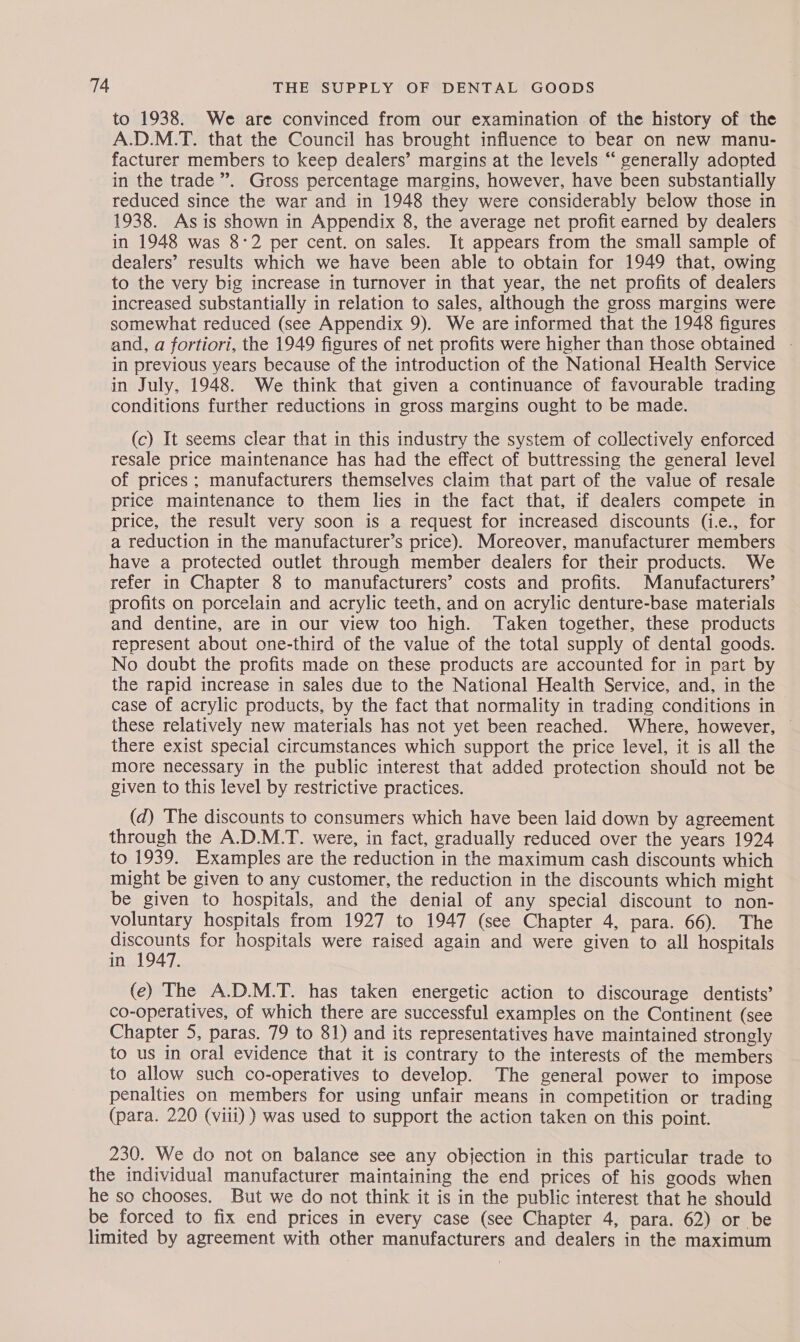 to 1938. We are convinced from our examination of the history of the A.D.M.T. that the Council has brought influence to bear on new manu- facturer members to keep dealers’ margins at the levels “ generally adopted in the trade”. Gross percentage margins, however, have been substantially reduced since the war and in 1948 they were considerably below those in 1938. Asis shown in Appendix 8, the average net profit earned by dealers in 1948 was 8-2 per cent. on sales. It appears from the small sample of dealers’ results which we have been able to obtain for 1949 that, owing to the very big increase in turnover in that year, the net profits of dealers increased substantially in relation to sales, although the gross margins were somewhat reduced (see Appendix 9). We are informed that the 1948 figures and, a fortiori, the 1949 figures of net profits were higher than those obtained - in previous years because of the introduction of the National Health Service in July, 1948. We think that given a continuance of favourable trading conditions further reductions in gross margins ought to be made. (c) It seems clear that in this industry the system of collectively enforced resale price maintenance has had the effect of buttressing the general level of prices ; manufacturers themselves claim that part of the value of resale price maintenance to them lies in the fact that, if dealers compete in price, the result very soon is a request for increased discounts (i.e., for a reduction in the manufacturer’s price). Moreover, manufacturer members have a protected outlet through member dealers for their products. We refer in Chapter 8 to manufacturers’ costs and profits. Manufacturers’ profits on porcelain and acrylic teeth, and on acrylic denture-base materials and dentine, are in our view too high. ‘Taken together, these products represent about one-third of the value of the total supply of dental goods. No doubt the profits made on these products are accounted for in part by the rapid increase in sales due to the National Health Service, and, in the case of acrylic products, by the fact that normality in trading conditions in these relatively new materials has not yet been reached. Where, however, — there exist special circumstances which support the price level, it is all the more necessary in the public interest that added protection should not be given to this level by restrictive practices. (d) The discounts to consumers which have been laid down by agreement through the A.D.M.T. were, in fact, gradually reduced over the years 1924 to 1939. Examples are the reduction in the maximum cash discounts which might be given to any customer, the reduction in the discounts which might be given to hospitals, and the denial of any special discount to non- voluntary hospitals from 1927 to 1947 (see Chapter 4, para. 66). The sucounts for hospitals were raised again and were given to all hospitals in : (e) The A.D.M.T. has taken energetic action to discourage dentists’ co-operatives, of which there are successful examples on the Continent (see Chapter 5, paras. 79 to 81) and its representatives have maintained strongly to us in oral evidence that it is contrary to the interests of the members to allow such co-operatives to develop. The general power to impose penalties on members for using unfair means in competition or trading (para. 220 (viii) ) was used to support the action taken on this point. 230. We do not on balance see any objection in this particular trade to