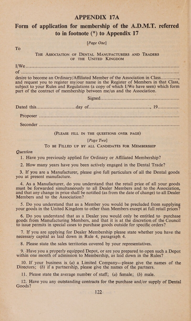 Form of application for membership of the A.D.M.T. referred to in footnote (*) to Appendix 17 [Page One] To THE ASSOCIATION OF DENTAL MANUFACTURERS AND TRADERS OF THE UNITED KINGDOM LOW Cocsaiaie€ « scar yderniersie is « oad bn Fins oho oe gion stadbbin Cacao aiee ieee cae utes te CeRT Oe ee Aeneas eee ae of SOOTHES EEEHHHSH SHES HEHEHE EHH HTSHHHHESHHHSHEHSEHHEHEHTHHEHEHTEHEHHESEHHSHHOHHTESEHHEHHEHHEHHSHHHHEHSHTHHHHEHSHHHHOHHEHEHEHHEHEE desire to become an Ordinary/Affiliated Member of the Association in Class............ and request you to register my/our name in the Register of Members in that Class, subject to your Rules and Regulations (a copy of which I/We have seen) which form part of the contract of membership between me/us and the Association. SPONCW NS FFE a tacls belandas Seve cas eee ae Datedathis i sive eee. ee day: Of stacicte rent ern te etek ead 9 os eae PLOPOSCL i ieea aes ces hviccka tae vba de cota UN CRs alee Oo at Lees TEs RERD TtEa Geto g Ok eaves Steen ae ee SEGONndGl so ee ae en TR a See eee (PLEASE FILL IN THE QUESTIONS OVER PAGE) [Page Two] To BE FILLED UP BY ALL CANDIDATES FOR MEMBERSHIP Question 1. Have you previously applied for Ordinary or Affiliated Membership? 2. How many years have you been actively engaged in the Dental Trade? 3. If you are a Manufacturer, please give full particulars of all the Dental goods you at present manufacture. 4. As a Manufacturer, do you understand that the retail price of all your goods must be forwarded simultaneously to all Dealer Members and to the Association, and that any change in price shall be notified (as from the date of change) to all Dealer Members and to the Association? 5. Do you understand that as a Member you would be precluded from supplying your goods in the United Kingdom to other than Members except at full retail prices? 6. Do you understand that as a Dealer you would only be entitled to purchase goods from Manufacturing Members, and that it is at the discretion:of the Council to issue permits in special cases to purchase goods outside for specific orders? 7. If you are applying for Dealer Membership please state whether you have the necessary capital as laid down in Rule 4, paragraph 4. 8. Please state the sales territories covered by your representatives. 9. .Have you a properly equipped Depot, or are you prepared to open such a Depot within one month of admission to Membership, as laid down in the Rules? 10. If your business is (a) a Limited Company—please give the names of the Directors; (b) if a partnership, please give the names of the partners. 11. Please state the average number of staff; (a) female; (5) male. 12. Have you any outstanding contracts for the purchase and/or supply of Dental Goods?