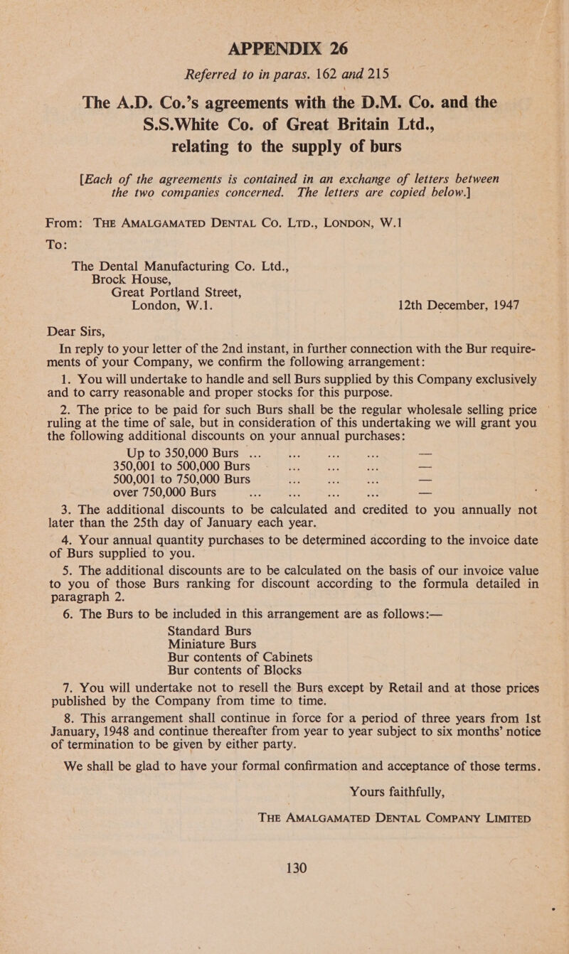 Referred to in paras. 162 and 215 The A.D. Co.’s agreements with the D.M. Co. and the S.S.White Co. of Great Britain Ltd., relating to the supply of burs [Each of the agreements is contained in an exchange of letters between the two companies concerned. The letters are copied below.] From: THE AMALGAMATED DENTAL Co. LTp., LONDON, W.1 To: The Dental Manufacturing Co. Ltd., Brock House, Great Portland Street, London, W.1. 12th December, 1947 Dear Sirs, In reply to your letter of the 2nd instant, in further connection with the Bur require- ments of your Company, we confirm the following arrangement: 1. You will undertake to handle and sell Burs supplied by this Company exclusively and to carry reasonable and proper stocks for this purpose. 2. The price to be paid for such Burs shall be the regular wholesale selling price ~ ruling at the time of sale, but in consideration of this undertaking we will grant you the following additional discounts on your annual purchases: Up to 350,000 Burs ... ae ah ae — 350,001 to 500,000 Burs ee ae SF — 500,001 to 750,000 Burs ee a o — over 750,000 Burs : 3. The additional discounts to be calculated and credited to you annually not later than the 25th day of January each year. 4. Your annual quantity purchases to be determined according to the invoice date of Burs supplied to you. 5. The additional discounts are to be calculated on the basis of our invoice value to you of those Burs ranking for discount according to the formula detailed in paragraph 2. 6. The Burs to be included in this arrangement are as follows:— Standard Burs Miniature Burs Bur contents of Cabinets Bur contents of Blocks 7. You will undertake not to resell the Burs except by Retail and at those prices published by the Company from time to time. 8. This arrangement shall continue in force for a period of three years from Ist January, 1948 and continue thereafter from year to year subject to six months’ notice of termination to be given by either party. We shall be glad to have your formal confirmation and acceptance of those terms. Yours faithfully, THE AMALGAMATED DENTAL COMPANY LIMITED