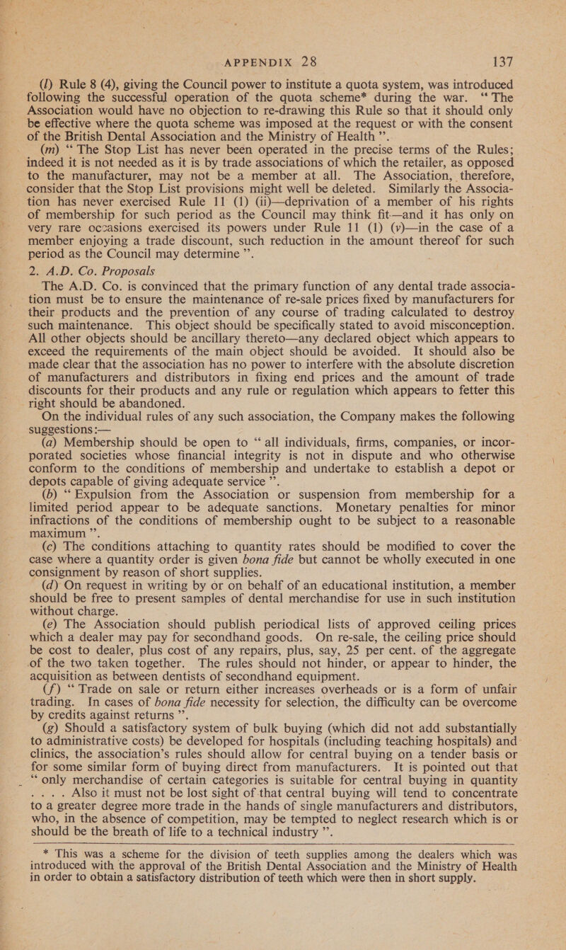 (1) Rule 8 (4), giving the Council power to institute a quota system, was introduced following the successful operation of the quota scheme* during the war. ‘“‘ The Association would have no objection to re-drawing this Rule so that it should only be effective where the quota scheme was imposed at the request or with the consent (m) ‘** The Stop List has never been operated in the precise terms of the Rules; indeed it is not needed as it is by trade associations of which the retailer, as opposed to the manufacturer, may not be a member at all. The Association, therefore, consider that the Stop List provisions might well be deleted. Similarly the Associa- tion has never exercised Rule 11 (1) (ii)—deprivation of a member of his rights of membership for such period as the Council may think fit—and it has only on very rare occasions exercised its powers under Rule 11 (1) (v)—in the case of a member enjoying a trade discount, such reduction in the amount thereof for such period as the Council may determine ”’ 2. A.D. Co. Proposals The A.D. Co. is convinced that the primary function of any dental trade associa- tion must be to ensure the maintenance of re-sale prices fixed by manufacturers for their products and the prevention of any course of trading calculated to destroy such maintenance. This object should be specifically stated to avoid misconception. All other objects should be ancillary thereto—any declared object which appears to exceed the requirements of the main object should be avoided. It should also be made clear that the association has no power to interfere with the absolute discretion of manufacturers and distributors in fixing end prices and the amount of trade discounts for their products and any rule or regulation which appears to fetter this On the individual rules of any such association, the Company makes the following (a) Membership should be open to “ all individuals, firms, companies, or incor- porated societies whose financial integrity is not in dispute and who otherwise conform to the conditions of membership and undertake to establish a depot or depots capable of giving adequate service ”’ (b) “ Expulsion from the Association or suspension from membership for a limited period appear to be adequate sanctions. Monetary penalties for minor infractions of the conditions of membership ought to be subject to a reasonable maximum ” (c) The conditions attaching to quantity rates should be modified to cover the case where a quantity order is given bona fide but cannot be wholly executed in one consignment by reason of short supplies. (d) On request in writing by or on behalf of an educational institution, a member should be free to present samples of dental merchandise for use in such institution without charge. (e) The Association should publish periodical lists of approved ceiling prices which a dealer may pay for secondhand goods. On re- -sale, the ceiling price should be cost to dealer, plus cost of any repairs, plus, say, 25 per cent. of the aggregate acquisition as between dentists of secondhand equipment. (f) “‘ Trade on sale or return either increases overheads or is a form of unfair trading. In cases of bona fide necessity for selection, the difficulty can be overcome by credits against returns ”’. (g) Should a satisfactory system of bulk buying (which did not add substantially — to administrative costs) be developed for hospitals (including teaching hospitals) and: clinics, the association’s rules should allow for central buying on a tender basis or for some similar form of buying direct from manufacturers. It is pointed out that “only merchandise of certain categories is suitable for central buying in quantity . Also it must not be lost sight of that central buying will tend to concentrate to a greater degree more trade in ‘the hands of single manufacturers and distributors, who, in the absence of competition, may be tempted to neglect research which is or should be the breath of life to a technical industry ”’.  * This was a scheme for the division of teeth supplies among the dealers which was introduced with the approval of the British Dental Association and the Ministry of Health in order to obtain a satisfactory distribution of teeth which were then in short supply.