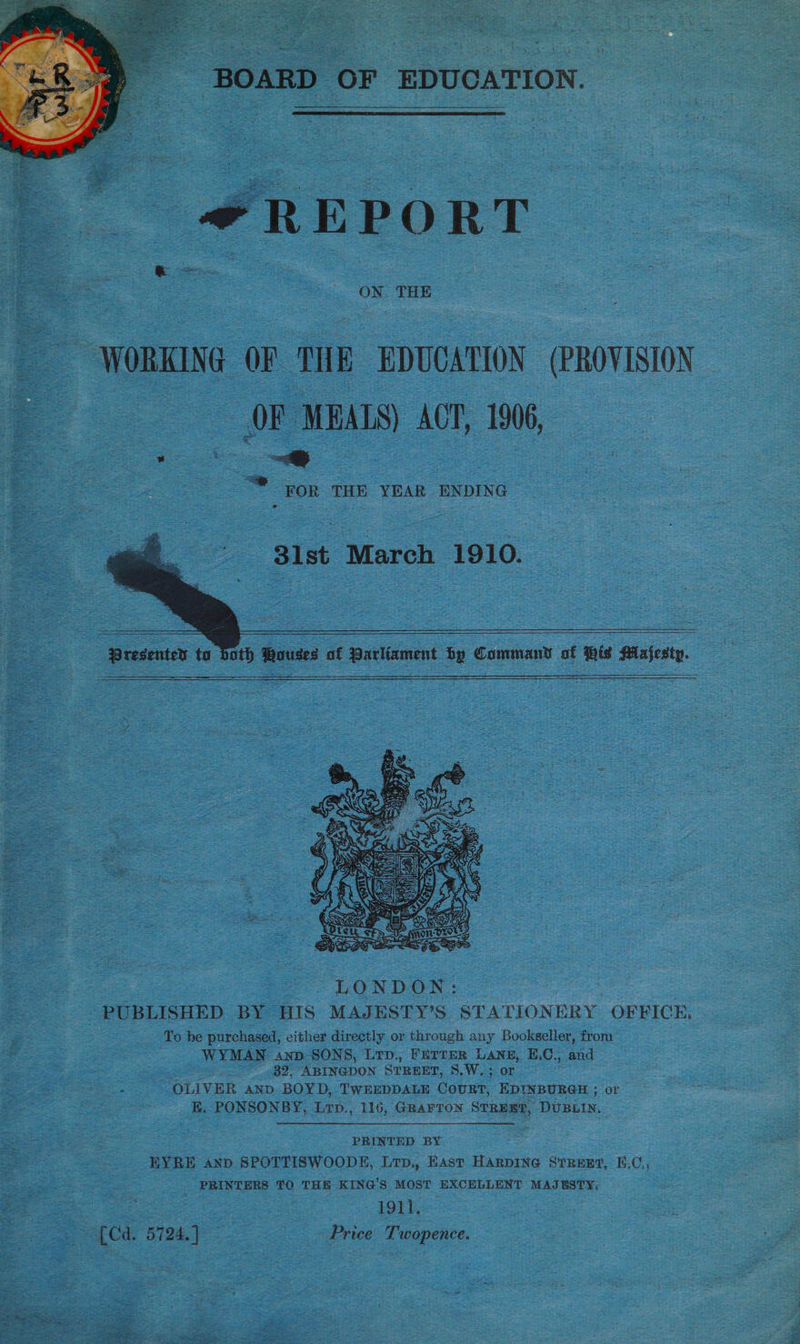  BOARD OF EDUCATION.   *REPORT ON THE WORKING OF THE EDUCATION (PROVISION oye F MEALS) ACT. 1906, “* Yor THE YEAR ENDING      81st March 1910.  Presenter to both Rouses of Parliament by Command of iis Pilajesty.      PUBLISHED BY HIS MAJESTY’S STATIONERY OFFICE, To be purchased, either directly or through any Bookseller, from WYMAN anp- SONS, Lrp., FETTER LANE, E.C., ae Bo. ABINGDON STREET, S.W. ; or OLIVER anp BOYD, TWEEDDALE CoURT, EDINBURGH ; or E. PONSONBY, Lrp., 116, GRAFTON STREET, DUBLIN. PRINTED BY EYRE anp SPOTTISWOODE, Ltp,, East HARDING STREET, E.C., PRINTERS TO THE KING'S MOST EXCELLENT MAJESTY; ; 1911, (Cd. 5724.]° Price Twopence.