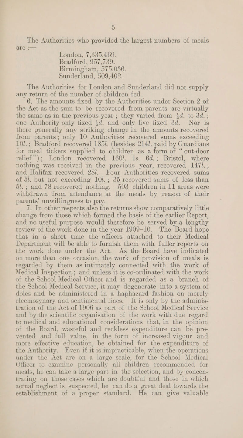 5D The Authorities who provided the largest numbers of meals are :— London, 7,335,469. Bradford, 957,739. Birmingham, 575,036. Sunderland, 509,402. The Authorities for London and Sunderland did not supply any return of the number of children fed. 6. The amounts fixed by the Authorities under Section 2 of the Act as the sum to be recovered from parents are virtually the same as in the previous year; they varied from 4d. to 3d. ; one Authority only fixed $d. and only five fixed 3d. Nor is there generally any striking change in the amounts recovered from parents; only 10 Authorities recovered sums exceeding 10l.; Bradford recovered 1851. (besides 2141. paid by Guardians for meal tickets supplied to children as a form of “ out-door relief’); London recovered 1601. 1s. 6d.; Bristol, where nothing was received in the previous year, recovered 1471. ; and Halifax recovered 28/. Jour Authorities recovered sums of 51. but not exceeding 10l.; 35 recovered sums of less than dl. ; and 78 recovered nothing. 503 children in 11 areas were withdrawn from attendance at the meals by reason of their parents’ unwillingness to pay. 7. In other respects also the returns show comparatively little change from those which formed the basis of the earlier Report, and no useful purpose would therefore be served by a lengthy review of the work done in the year 1909-10. The Board hope that in a short time the officers attached to their Medical Department will be able to furnish them with fuller reports on the work done under the Act. As the Board have indicated on more than one occasion, the work of provision of meals is regarded by them as intimately connected with the work of Medical Inspection ; and unless it 1s co-ordinated with the work of the School Medical Officer and is regarded as a branch of the School Medical Service, it may degenerate into a system of doles and be administered in a haphazard fashion on merely eleemosynary and sentimental lines. It is only by the adminis- tration of the Act of 1906 as part of the School Medical Service and by the scientific organisation of the work with due regard to medical and educational considerations that, in the opinion of the Board, wasteful and reckless expenditure can be pre- vented and full value, in the form of increased vigour and more effective education, be obtained for the expenditure of the Authority. Even if it is impracticable, when the operations under the Act are on a large scale, for the School Medical Officer to examine personally all children recommended for meals, he can take a large part in the selection, and by concen- trating on those cases which are doubtful and those in which actual neglect is suspected, he can do a great deal towards the establishment of a proper standard. He can give valuable