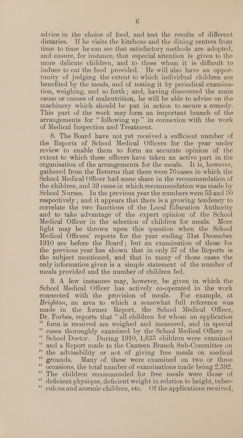 advice in the choice of food, and test the results of different dietaries. If he visits the kitchens and the dining centres from time to time he can see that satisfactory methods are adopted, and ensure, for instance, that especial attention is given to the more delicate children, and to those whom it is difficult to induce to eat the food provided. He will also have an oppor- tunity of judging the extent to which individual children are benefited by the meals, and of testing it by periodical examina- tion, weighing, and so forth; and, having discovered the main cause or causes of malnutrition, he will be able to advise on the machinery which should be put in action to secure a remedy. This part of the work may form an important branch of the arrangements for “following up”’ in connexion with the work of Medical Inspection and Treatment. 8. The Board have not yet received a sufficient number of the Reports of School Medical Officers for the year under review to enable them to form an accurate opinion of the extent to which these officers have taken an active part in the organisation of the arrangements for the meals. It is, however, gathered from the Returns that there were 70 cases in which the School Medical Officer had-some share in the recommendation of the children, and 39 cases in which recommendation was made by School Nurses. In the previous year the numbers were 55 and 30 respectively ; and it appears that there isa growing tendency to correlate the two functions of the Local Education Authority and to take advantage of the expert opinion of the School Medical Officer in the selection of children for meals. More light may be thrown upon this question when the School Medical Officers’ reports for the year ending 3lst December 1910 are before the Board; but an examination of those for the previous year has shown that in only 37 of the Reports is the subject mentioned, and that in many of those cases the only information given is a simple statement of the number of meals provided and the number of children fed. 9. A few instances may, however, be given in which the School Medical Officer has actively co-operated in the work connected with the provision of meals. [For example, at Brighton, an area to which a somewhat full reference was made in the former Report, the School Medical Officer, Dr. Forbes, reports that “all children for whom an application ‘ form is received are weighed and measured, and in special “cases thoroughly examined by the School Medical Officer or “ School Doctor. During 1910, 1,633 children were examined ‘and a Report made to the Canteen Branch Sub-Committee on the advisability or not of giving free meals on medical grounds. Many of these were examined on two or three occasions, the total number of examinations made being 2,392. “The children recommended for free meals were those of deficient physique, deficient weight in relation to height, tuber- culous and anemic children, etc. Of the applications received,