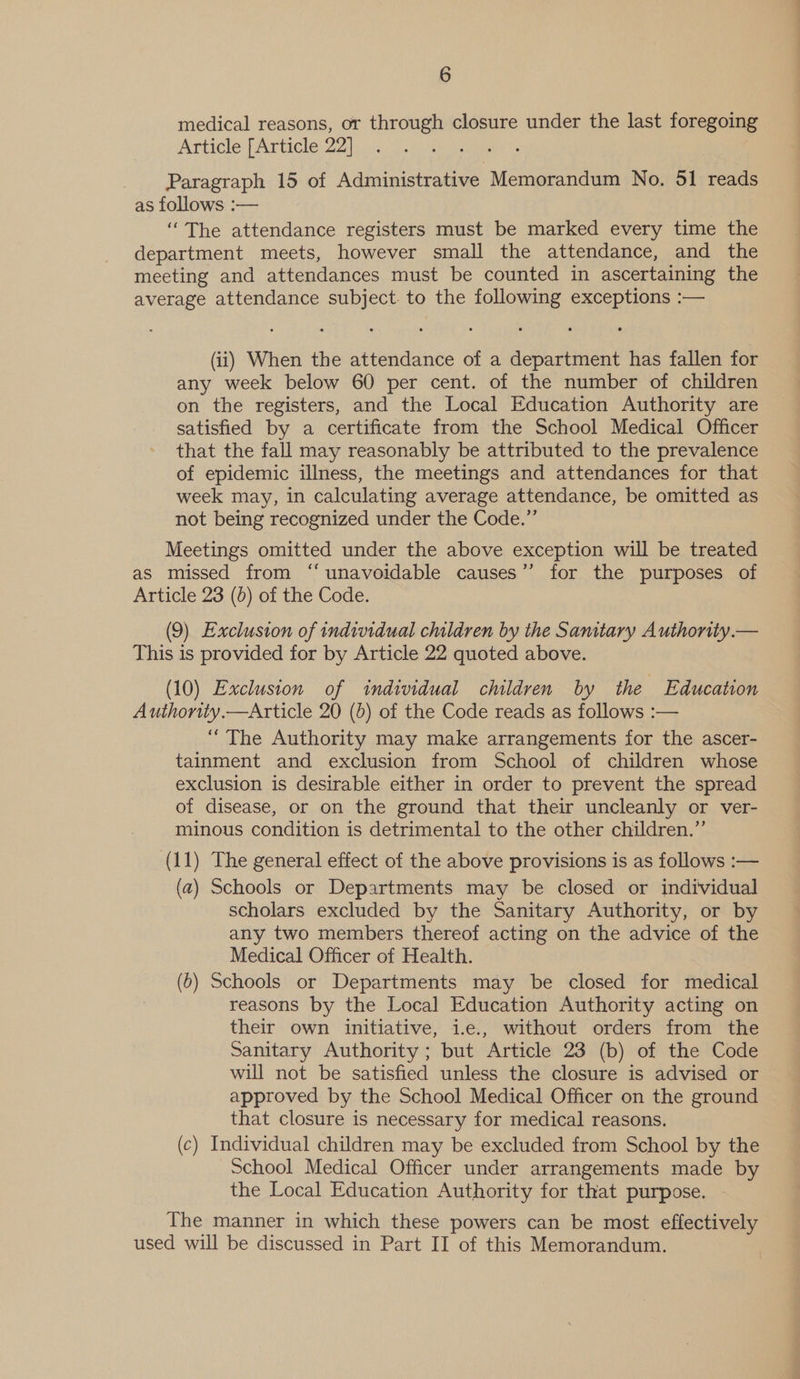 medical reasons, or through closure under the last foregoing Article [Article 22] ; Paragraph 15 of Administrative Memorandum No. 51 reads as follows :— ‘The attendance registers must be marked every time the department meets, however small the attendance, and the meeting and attendances must be counted in ascertaining the average attendance subject. to the following exceptions :— (ii) When the attendance of a department has fallen for any week below 60 per cent. of the number of children on the registers, and the Local Education Authority are satisfied by a certificate from the School Medical Officer that the fall may reasonably be attributed to the prevalence of epidemic illness, the meetings and attendances for that week may, in calculating average attendance, be omitted as not being recognized under the Code.” Meetings omitted under the above exception will be treated as missed from “unavoidable causes’’ for the purposes of Article 23 (0) of the Code. (9) Exclusion of individual children by the Samtary Authority.— This is provided for by Article 22 quoted above. (10) Exclusion of individual children by the Education Authority.—Article 20 (b) of the Code reads as follows :-— “The Authority may make arrangements for the ascer- tainment and exclusion from School of children whose exclusion is desirable either in order to prevent the spread of disease, or on the ground that their uncleanly or ver- minous condition is detrimental to the other children.”’ (11) The general effect of the above provisions is as follows :— (a) Schools or Departments may be closed or individual scholars excluded by the Sanitary Authority, or by any two members thereof acting on the advice of the Medical Officer of Health. (6) Schools or Departments may be closed for medical reasons by the Local Education Authority acting on their own initiative, i.e., without orders from the Sanitary Authority ; but Article 23 (b) of the Code will not be satisfied unless the closure is advised or approved by the School Medical Officer on the ground that closure is necessary for medical reasons. (c) Individual children may be excluded from School by the School Medical Officer under arrangements made by the Local Education Authority for that purpose. The manner in which these powers can be most effectively used will be discussed in Part II of this Memorandum.
