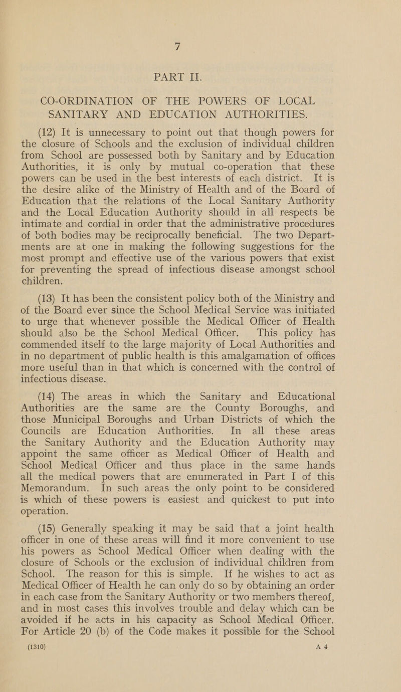 CO-ORDINATION OF THE POWERS OF LOCAL SANITARY AND EDUCATION AUTHORITIES. (12) It is unnecessary to point out that though powers for the closure of Schools and the exclusion of individual children from School are possessed both by Sanitary and by Education Authorities, it is only by mutual co-operation that these powers can be used in the best interests of each district. It is the desire alike of the Ministry of Health and of the Board of Education that the relations of the Local Sanitary Authority and the Local Education Authority should in all respects be intimate and cordial in order that the administrative procedures of both bodies may be reciprocally beneficial. The two Depart- ments are at one in making the following suggestions for the most prompt and effective use of the various powers that exist for preventing the spread of infectious disease amongst school children. (13) It has been the consistent policy both of the Ministry and of the Board ever since the School Medical Service was initiated to urge that whenever possible the Medical Officer of Health should also be the School Medical Officer. This policy has commended itself to the large majority of Local Authorities and in no department of public health is this amalgamation of offices more useful than in that which is concerned with the control of infectious disease. (14) The areas in which the Sanitary and Educational Authorities are the same are the County Boroughs, and those Municipal Boroughs and Urban Districts of which the Councils are Education Authorities. In all these areas the Sanitary Authority and the Education Authority may appoint the same officer as Medical Officer of Health and School Medical Officer and thus place in the same hands all the medical powers that are enumerated in Part I of this Memorandum. In such areas the only point to be considered is which of these powers is easiest and quickest to put into operation. (15) Generally speaking it may be said that a joint health officer in one of these areas will find it more convenient to use his powers as School Medical Officer when dealing with the closure of Schools or the exclusion of individual children from School. The reason for this is simple. If he wishes to act as Medical Officer of Health he can only do so by obtaining an order in each case from the Sanitary Authority or two members thereof, and in most cases this involves trouble and delay which can be avoided if he acts in his capacity as School Medical Officer. For Article 20 (b) of the Code makes it possible for the School
