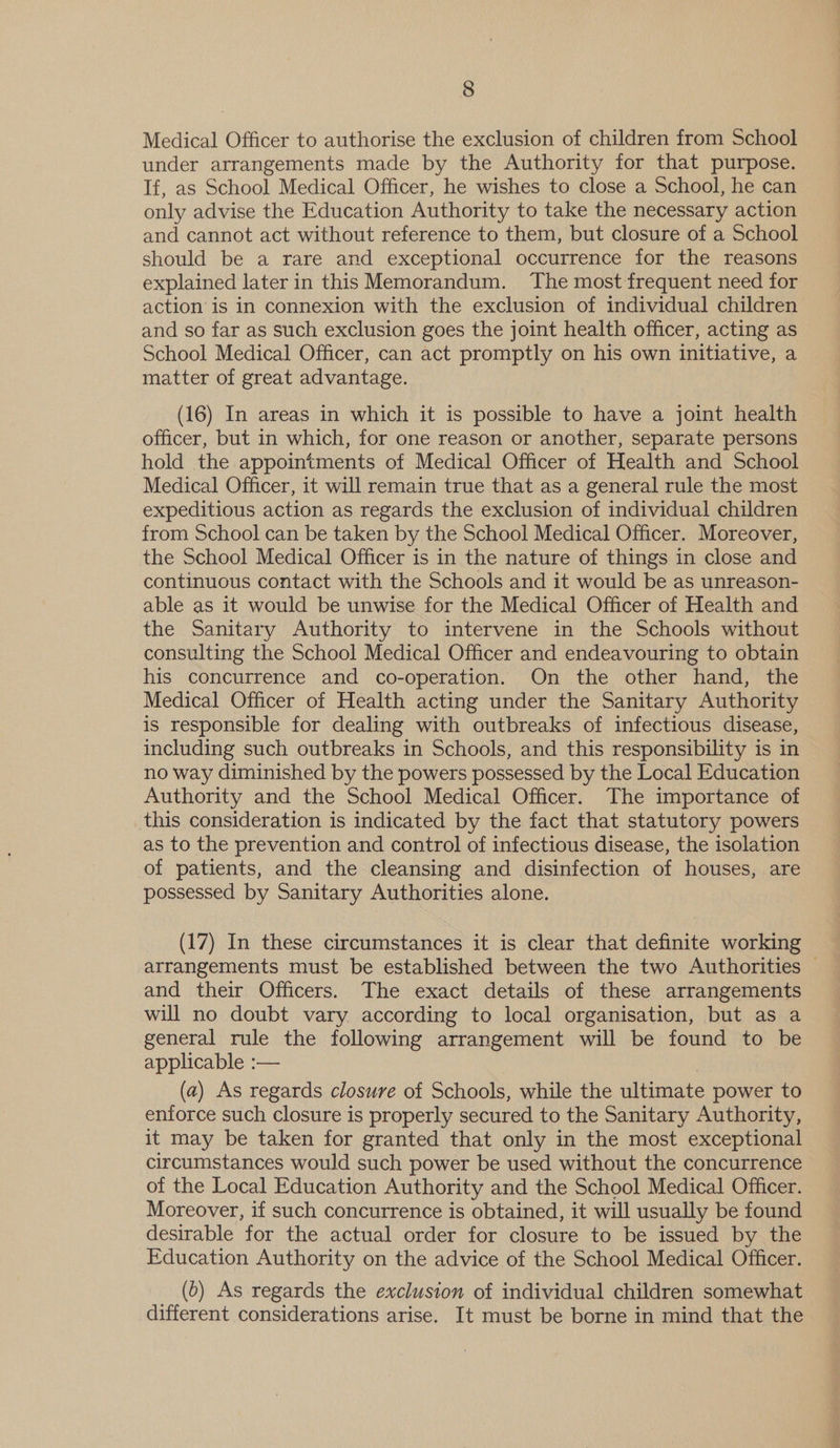 Medical Officer to authorise the exclusion of children from School under arrangements made by the Authority for that purpose. If, as School Medical Officer, he wishes to close a School, he can only advise the Education Authority to take the necessary action and cannot act without reference to them, but closure of a School should be a rare and exceptional occurrence for the reasons explained later in this Memorandum. The most frequent need for action is in connexion with the exclusion of individual children and so far as such exclusion goes the joint health officer, acting as School Medical Officer, can act promptly on his own initiative, a matter of great advantage. (16) In areas in which it is possible to have a joint health officer, but in which, for one reason or another, separate persons hold the appointments of Medical Officer of Health and School Medical Officer, it will remain true that as a general rule the most expeditious action as regards the exclusion of individual children from School can be taken by the School Medical Officer. Moreover, the School Medical Officer is in the nature of things in close and continuous contact with the Schools and it would be as unreason- able as it would be unwise for the Medical Officer of Health and the Sanitary Authority to intervene in the Schools without consulting the School Medical Officer and endeavouring to obtain his concurrence and co-operation. On the other hand, the Medical Officer of Health acting under the Sanitary Authority is responsible for dealing with outbreaks of infectious disease, including such outbreaks in Schools, and this responsibility is in no way diminished by the powers possessed by the Local Education Authority and the School Medical Officer. The importance of this consideration is indicated by the fact that statutory powers as to the prevention and control of infectious disease, the isolation of patients, and the cleansing and disinfection of houses, are possessed by Sanitary Authorities alone. (17) In these circumstances it is clear that definite working arrangements must be established between the two Authorities — and their Officers. The exact details of these arrangements will no doubt vary according to local organisation, but as a general rule the following arrangement will be found to be applicable :— (a) As regards closure of Schools, while the ultimate power to enforce such closure is properly secured to the Sanitary Authority, it may be taken for granted that only in the most exceptional circumstances would such power be used without the concurrence of the Local Education Authority and the School Medical Officer. Moreover, if such concurrence is obtained, it will usually be found desirable for the actual order for closure to be issued by the Education Authority on the advice of the School Medical Officer. __ (0) As regards the exclusion of individual children somewhat different considerations arise. It must be borne in mind that the