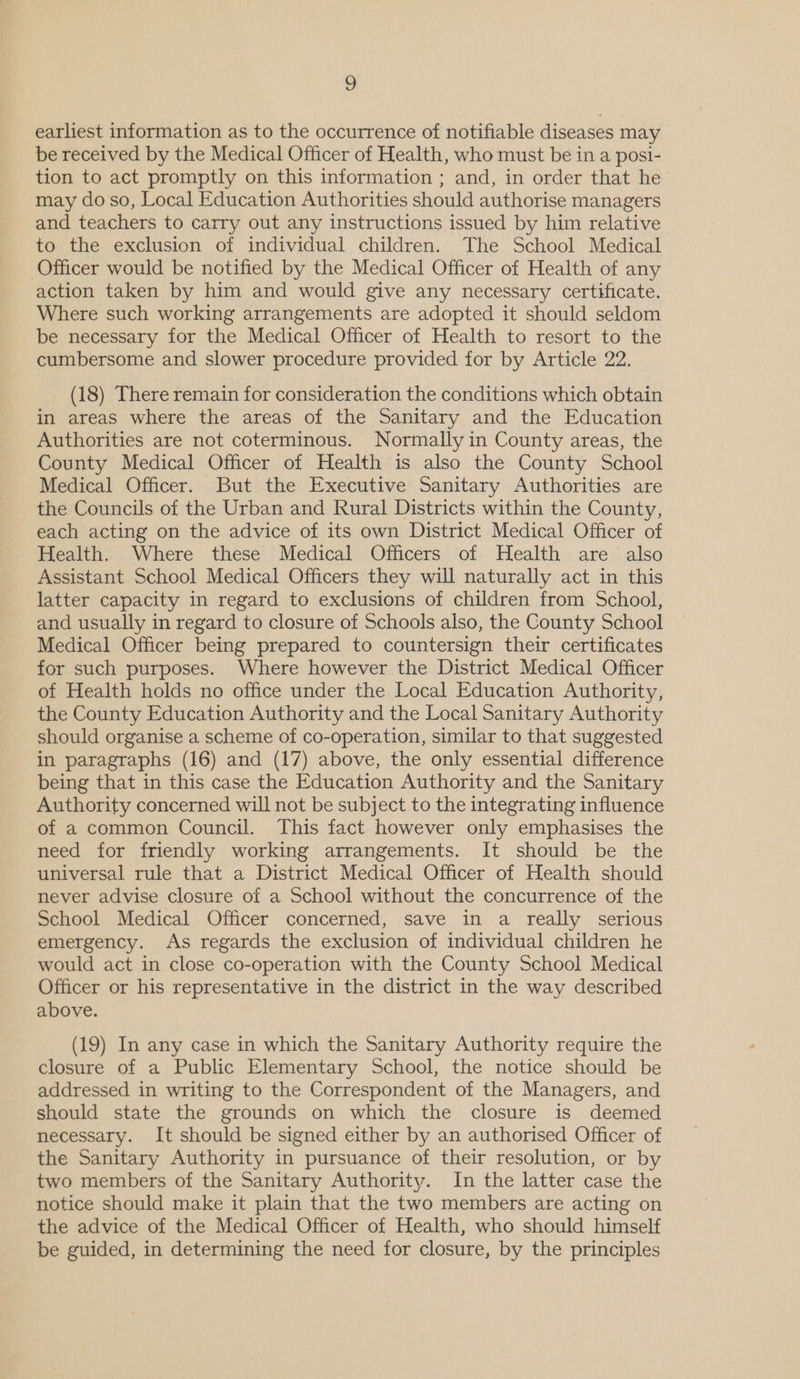 earliest information as to the occurrence of notifiable diseases may be received by the Medical Officer of Health, who must be in a posi- tion to act promptly on this information ; and, in order that he may do so, Local Education Authorities should authorise managers and teachers to carry out any instructions issued by him relative to the exclusion of individual children. The School Medical Officer would be notified by the Medical Officer of Health of any action taken by him and would give any necessary certificate. Where such working arrangements are adopted it should seldom be necessary for the Medical Officer of Health to resort to the cumbersome and slower procedure provided for by Article 22. (18) There remain for consideration the conditions which obtain in areas where the areas of the Sanitary and the Education Authorities are not coterminous. Normally in County areas, the County Medical Officer of Health is also the County School Medical Officer. But the Executive Sanitary Authorities are the Councils of the Urban and Rural Districts within the County, each acting on the advice of its own District Medical Officer of Health. Where these Medical Officers of Health are also Assistant School Medical Officers they will naturally act in this latter capacity in regard to exclusions of children from School, and usually in regard to closure of Schools also, the County School Medical Officer being prepared to countersign their certificates for such purposes. Where however the District Medical Officer of Health holds no office under the Local Education Authority, the County Education Authority and the Local Sanitary Authority should organise a scheme of co-operation, similar to that suggested in paragraphs (16) and (17) above, the only essential difference being that in this case the Education Authority and the Sanitary Authority concerned will not be subject to the integrating influence of a common Council. This fact however only emphasises the need for friendly working arrangements. It should be the universal rule that a District Medical Officer of Health should never advise closure of a School without the concurrence of the School Medical Officer concerned, save in a really serious emergency. As regards the exclusion of individual children he would act in close co-operation with the County School Medical Officer or his representative in the district in the way described above. (19) In any case in which the Sanitary Authority require the closure of a Public Elementary School, the notice should be addressed in writing to the Correspondent of the Managers, and should state the grounds on which the closure is deemed necessary. It should be signed either by an authorised Officer of the Sanitary Authority in pursuance of their resolution, or by two members of the Sanitary Authority. In the latter case the notice should make it plain that the two members are acting on the advice of the Medical Officer of Health, who should himself be guided, in determining the need for closure, by the principles