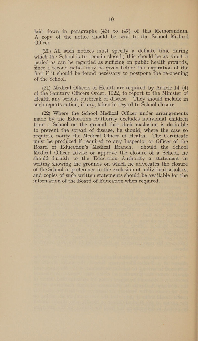 laid down in paragraphs (43) to (47) of this Memorandum. A copy of the notice should be sent to the School Medical Officer. (20) All such notices must specify a definite time during which the School is to remain closed ; this should be as short a period as can be regarded as sufficing on public health grouzds, since a second notice may be given before the expiration of the first 1f it should be found necessary to postpone the re-opening of the School. (21) Medical Officers of Health are required by Article 14 (4) of the Sanitary Officers Order, 1922, to report to the Minister of Health any serious outbreak of disease. They should include in such reports action, if any, taken in regard to School closure. (22) Where the School Medical Officer under arrangements made by the Education Authority excludes individual children from a School on the ground that their exclusion is desirable to prevent the spread of disease, he should, where the case so requires, notify the Medical Officer of Health. The Certificate must be produced if required to any Inspector or Officer of the Board of Education’s Medical Branch. Should the School Medical Officer advise or approve the closure of a School, he should furnish to the Education Authority a statement in writing showing the grounds on which he advocates the closure of the School in preference to the exclusion of individual scholars, and copies of such written statements should be available for the information of the Board of Education when required.