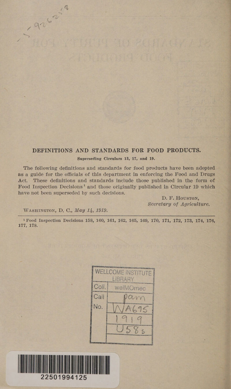 DEFINITIONS AND STANDARDS FOR FOOD PRODUCTS. Superseding Circulars 13, 17, and 19. The following definitions and standards for food products have been adopted as a guide for the officials of this department in enforcing the Food and Drugs Act. These definitions and standards include those published in the form of Food Inspection Decisions’ and those originally published in Circular 19 which have not been superseded by such decisions. D. F. Houston, Secretary of Agriculture. WASHINGTON, D. C., May 14, 1919. 1 Food Inspection Decisions 158, 160, 161, 162, 165, 169, 170, 171, 172, 178, 174, 176, 177, 178.    | Riera rm ecsreay ORES ASSIS SEE =] WELLCOK SHTUTE § LIE g Se Ie eke oe fe ( m~ lex i | 5 | b pUOCH. | = W ec 7 ESS lf 22501994125 |