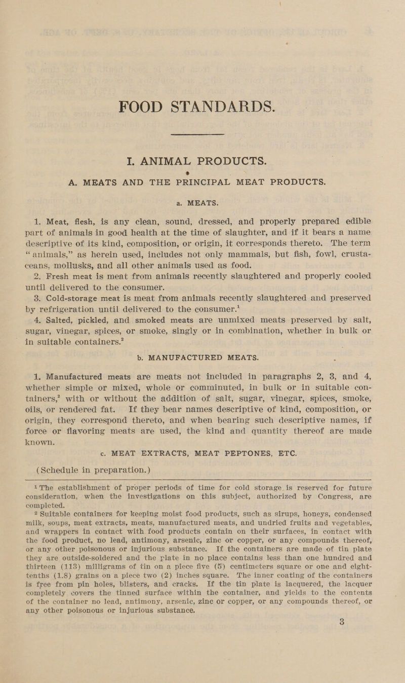 FOOD STANDARDS. I. ANIMAL PRODUCTS. 2 : A. MEATS AND THE PRINCIPAL MEAT PRODUCTS. a. MEATS. 1. Meat, flesh, is any clean, sound, dressed, and properly prepared edible part of animals in good health at the time of slaughter, and if it bears a name descriptive of its kind, composition, or origin, it corresponds thereto. The term * animals,” as herein used, includes not only mammals, but fish, fowl, crusta- ceans, mollusks, and all other animals used as food. 2. Fresh meat is meat from animals recently slaughtered and properly cooled until delivered to the consumer. 3. Cold-storage meat is meat from animals recently slaughtered and preserved by refrigeration until delivered to the consumer.* 4. Salted, pickled, and smoked meats are unmixed meats preserved by salt, sugar, vinegar, spices, or smoke, singly or in combination, whether in bulk or in suitable containers.’ b. MANUFACTURED MEATS. 1. Manufactured meats are meats not included in paragraphs 2, 8, and 4, whether simple or mixed, whole or comminuted, in bulk or in suitable con- tainers,’? with or without the addition of salt, sugar, vinegar, spices, smoke, oils, or rendered fat. If they bear names descriptive of kind, composition, or | origin, they correspond thereto, and when bearing such descriptive names, if force or flavoring meats are used, the kind and quantity thereof are made known. c. MEAT EXTRACTS, MEAT PEPTONES, ETC. (Schedule in preparation. )  1The establishment of proper periods of time for cold storage is reserved for future consideration, when the investigations on this subject, authorized by Congress, are completed. 2 Suitable containers for keeping moist food products, such as sirups, honeys, condensed milk, soups, meat extracts, meats, manufactured meats, and undried fruits and vegetables, and wrappers in contact with food products contain on their surfaces, in contact with the food product, no lead, antimony, arsenic, zinc or copper, or any compounds thereof, or any other poisonous or injurious substance. If the containers are made of tin plate they are outside-soldered and the plate in no place contains less than one hundred and thirteen (113) milligrams of tin on a piece five (5) centimeters square or one and eight- tenths (1.8) grains on a piece two (2) inches square. The inner coating of the containers is free from pin holes, blisters, and cracks. If the tin plate is lacquered, the lacquer completely covers the tinned surface within the container, and yields to the contents of the container no lead, antimony, arsenic, zine or copper, or any compounds thereof, or any other poisonous or injurious substance.