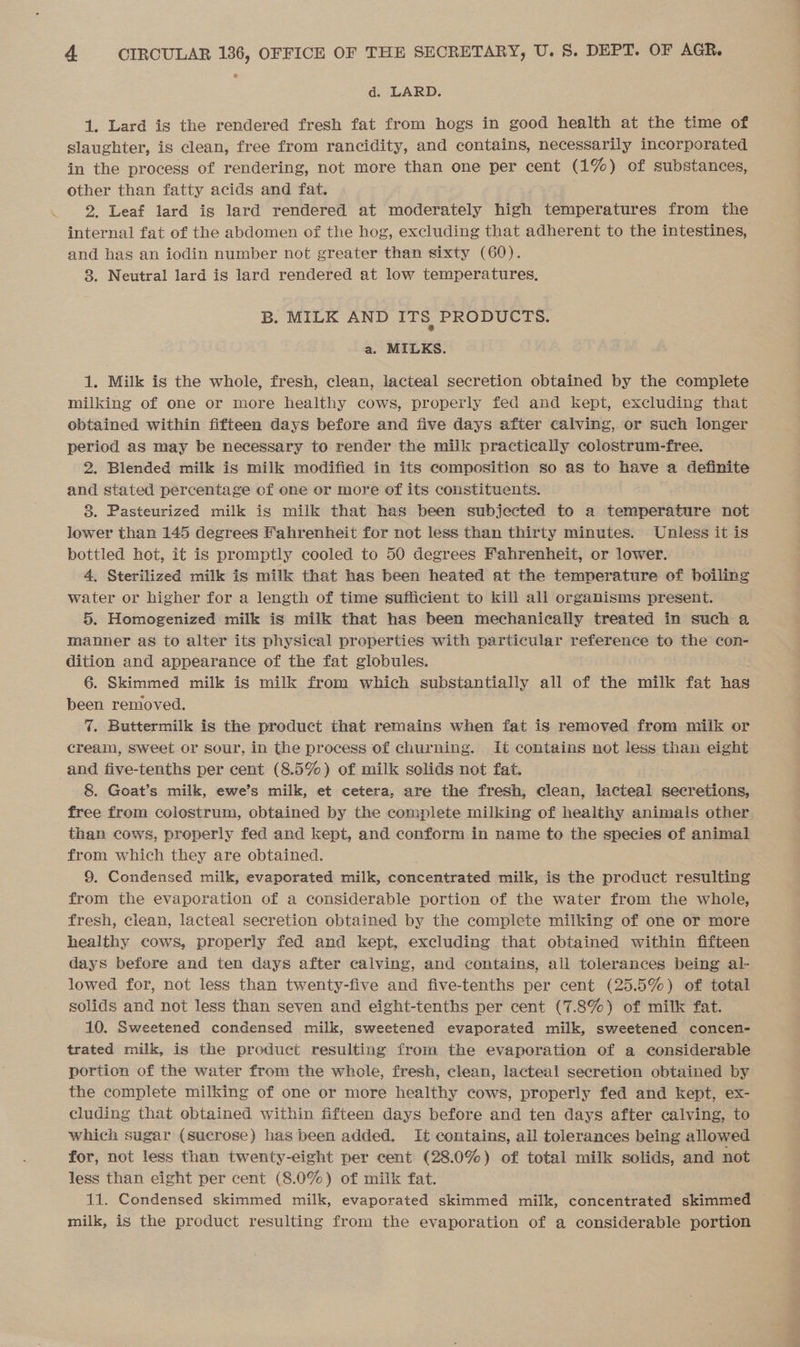 d. LARD. 1. Lard is the rendered fresh fat from hogs in good health at the time of slaughter, is clean, free from rancidity, and contains, necessarily incorporated. in the process of rendering, not more than one per cent (1%) of substances, other than fatty acids and fat. | 2. Leaf lard is lard rendered at moderately high temperatures from the internal fat of the abdomen of the hog, excluding that adherent to the intestines, and has an iodin number not greater than sixty (60). 8. Neutral lard is lard rendered at low temperatures. B. MILK AND ITS. PRODUCTS. a. MILKS. 1. Milk is the whole, fresh, clean, lacteal secretion obtained by the complete milking of one or more healthy cows, properly fed and kept, excluding that obtained within fifteen days before and five days after calving, or such longer period as may be necessary to render the milk practically colostrum-free. 2. Blended milk is milk modified in its composition so as to have a definite and stated percentage of one or more of its constituents. 8. Pasteurized milk is milk that has been subjected to a temperature not lower than 145 degrees Fahrenheit for not less than thirty minutes. Unless it is bottled hot, it is promptly cooled to 50 degrees Fahrenheit, or lower. 4, Sterilized milk is milk that has been heated at the temperature of boiling water or higher for a length of time sufficient to kill all organisms present. 5. Homogenized milk is milk that has been mechanically treated in such a manner as to alter its physical properties with particular reference to the con- dition and appearance of the fat globules. 6. Skimmed milk is milk from which substantially all of the milk fat has been removed. 7. Buttermilk is the product that remains when fat is removed from milk or cream, Sweet or sour, in the process of churning. It contains not less than eight and five-tenths per cent (8.5%) of milk solids not fat. 8. Goat’s milk, ewe’s milk, et cetera, are the fresh, clean, lacteal secretions, free from colostrum, obtained by the complete milking of healthy animals other than cows, properly fed and kept, and conform in name to the species of animal from which they are obtained. 9. Condensed milk, evaporated milk, concentrated milk, is the product resulting from the evaporation of a considerable portion of the water from the whole, fresh, clean, lacteal secretion obtained by the complete milking of one or more healthy cows, properly fed and kept, excluding that obtained within fifteen days before and ten days after calving, and contains, all tolerances being al- lowed for, not less than twenty-five and five-tenths per cent (25.5%) of total solids and not less than seven and eight-tenths per cent (7.8%) of milk fat. 10. Sweetened condensed milk, sweetened evaporated milk, sweetened concen- trated milk, is the product resulting from the evaporation of a considerable portion of the water from the whole, fresh, clean, lacteal secretion obtained by the complete milking of one or more healthy cows, properly fed and kept, ex- cluding that obtained within fifteen days before and ten days after calving, to which sugar (sucrose) has been added. It contains, ail tolerances being allowed for, not less than twenty-eight per cent (28.0%) of total milk solids, and not less than eight per cent (8.0%) of milk fat. 11. Condensed skimmed milk, evaporated skimmed milk, concentrated skimmed — milk, igs the product resulting from the evaporation of a considerable portion