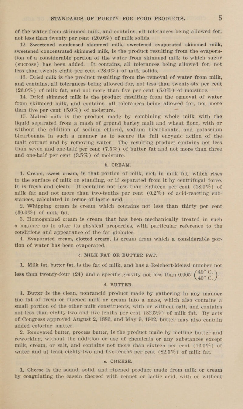 of the water from skimmed milk, and contains, all tolerances being allowed for, not less than twenty per cent (20.0%) of milk solids. 12. Sweetened condensed skimmed milk, sweetened evaporated skimmed milk, sweetened concentrated skimmed milk, is the product resulting from the evapora- tion of a considerable portion of the water from skimmed milk to which sugar (sucrose) has been added. It contains, all tolerances being allowed for, not less than twenty-eight per cent (28.0%) of milk solids. 13. Dried milk is the product resulting from the removal of water from milk, and contains, all tolerances being allowed for, not less than twenty-six per cent (26.0%) of milk fat, and not more than five per cent (5.0%) of moisture. 14. Dried skimmed milk is the product resulting from the removal of water from skimmed milk, and contains, all tolerances being allowed for, not more than five per cent (5.0%) of moisture. cys 15. Malted milk is the product made by combining whole milk with the liquid separated from a mash of ground barley malt and wheat flour, with or without the addition of sodium chlorid, sodium bicarbonate, and potassium bicarbonate in such a manner as to secure the full enzymic action of the malt extract and by removing water. The resulting product contains not less than seven and one-half per cent (7.5%) of butter fat and not more than three and one-half per cent (3.5%) of moisture. b. CREAM. 1. Cream, sweet cream, is that portion of milk, rich in milk fat, which rises to the surface of milk on standing, or if separated from it by centrifugal force. It is fresh and clean. It contains not less than eighteen per cent (18.0%) of milk fat and not more than two-tenths per cent (0.2%) of acid-reacting sub- stances, calculated in terms of lactic acid. 2. Whipping cream is cream which contains not less than thirty per cent (30.0%) of milk fat. 3. Homogenized cream is cream that has been mechanically treated in such a manner as to alter its physical properties, with particular reference to the conditions and appearance of the fat globules. 4. Evaporated cream, clotted cream, is cream from which-.a considerable por- tion of water has been evaporated. c. MILK FAT OR BUTTER FAT. 1. Milk fat, butter fat, is the fat of milk, and has a Reichert-Meissl number not less than twenty-four (24) and a specific gravity not less than 0.905 (Gre : d. BUTTER. 1. Butter is the clean, nonrancid product made by gathering in any manner the fat of fresh or ripened milk or cream into a mass, which also contains a small portion of the other milk constituents, with or without salt, and contains not less than eighty-two and five-tenths per cent (82.5%) of milk fat. By acts of Congress approved August 2, 1886, and May 9, 1902, butter may also contain added coloring matter. 2. Renovated butter, process butter, is the product made by melting butter and reworking, without the addition or use of chemicals or any substances except milk, cream, or salt, and contains not more than sixteen per cent (16.0%) of water and at least eighty-two and five-tenths per cent (82.5%) of milk fat. e. CHEESE. 1, Cheese is the sound, solid, and ripened product made from milk or cream by coagulating the casein thereof with rennet or lactic acid, with or without