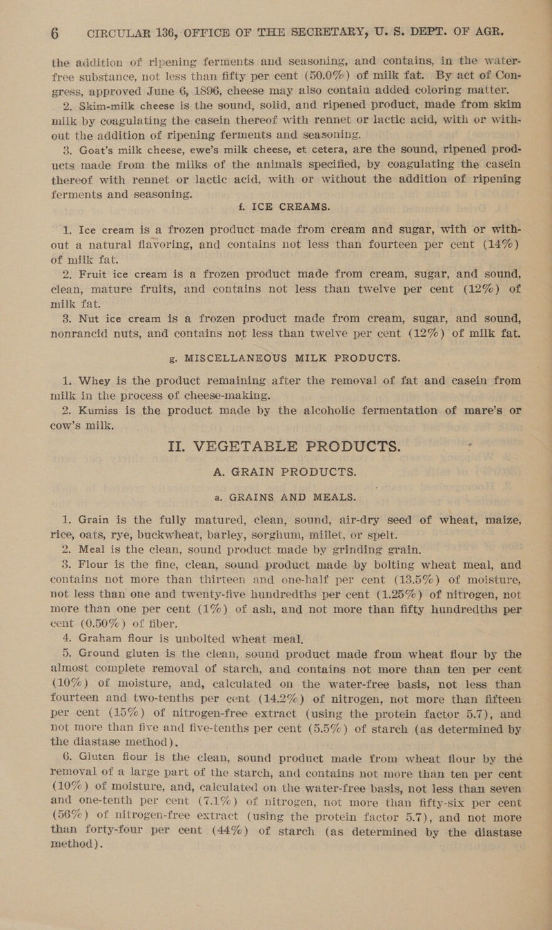 the addition of ripening ferments and seasoning, and contains, in the water- free substance, not less than fifty per cent (50.0%) of milk fat. By act of Con- = approved June 6, 1896, cheese may also contain added coloring matter. . Skim-milk cheese is the sound, solid, and ripened product, made from skim milk by coagulating the casein thereof with rennet or lactic acid, with or with- out the addition of ripening ferments and seasoning. 8. Goat’s milk cheese, ewe’s milk cheese, et cetera, are the sound, ripened prod- ucts made from the milks of the animals specified, by coagulating the casein thereof with rennet or lactic acid, with or without the addition of ripening ferments and seasoning. f. ICE CREAMS. 1. Ice cream is a frozen product-made from cream and sugar, with or with- out a natural flavoring, and contains not less than fourteen per cent (14%) of milk fat. 2. Fruit ice cream is a frozen product made from cream, sugar, and sound, clean, mature fruits, and contains not less than twelve per cent (12%) of milk fat. 3. Nut ice cream is a frozen product made from cream, sugar, and sound, nonrancid nuts, and contains not less than twelve per cent (12%) of milk fat. g. MISCELLANEOUS MILK PRODUCTS. 1. Whey is the product remaining after the removal of fat and casein from milk in the process of cheese-making. 2. Kumiss is the product made by the alcoholic fermentation of mare’s or cow’s milk, II. VEGETABLE PRODUCTS. : A. GRAIN PRODUCTS. a. GRAINS AND MEALS. 1. Grain is the fully matured, clean, sound, air-dry seed of wheat, maize, rice, oats, rye, buckwheat, barley, sorghum, millet, or spelt. 2. Meal is the clean, sound product made by grinding grain. 5. Flour is the fine, clean, sound product made by bolting wheat meal, and contains not more than thirteen and one-half per cent (13.5%) of moisture, not less than one and twenty-five hundredths per cent (1.25%) of nitrogen, not more than one per cent (1%) of ash, and not more than fifty hundredths per cent (0.50%) of fiber. 4. Graham flour is unbolted wheat meal, 5. Ground gluten is the clean, sound product made from wheat flour by the almost complete removal of starch, and contains not more than ten per cent (10%) of moisture, and, calculated on the water-free basis, not less than fourteen and two-tenths per cent (14.2%) of nitrogen, not more than fifteen per cent (15%) of nitrogen-free extract (using the protein factor 5.7), and not more than five and five-tenths per cent (5.5%) of starch (as determined by the diastase method). 6. Gluten flour is the clean, sound product made from wheat flour by the removal of a large part of the starch, and contains not more than ten per cent (10%) of moisture, and, calculated on the water-free basis, not less than seven and one-tenth per cent (7.1%) of nitrogen, not more than fifty-six per cent (56%) of nitrogen-free extract (using the protein factor 5.7), and not more than forty-four per cent (44%) of starch (as determined by the diastase method).