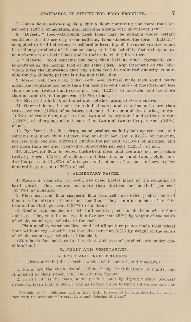 7. Gluten flour, self-raising, ig a gluten flour containing not more than ten per cent (10%) of moisture, and leavening agents with or without salt. 8. “ Diabetic” food.—Although most foods may be suitable under certain conditions for the use of persons suffering from diabetes, the term ‘“ diabetic ” as applied to food indicates a considerable lessening of the carbohydrates found in ordinary products of the same class, and this belief is fostered by many manufacturers on their labels and in their advertising literature. A “diabetic” food contains not more than half as much glycogenic car- bohydrates as the normal food of the same class. Any statement on the label which gives the impression that any single food in unlimited quantity is suit- able for the diabetic patient is false and misleadng. 9. Maize meal, corn meal, Indian corn meal, is meal made from sound maize grain, and contains not more than fourteen per cent (14%) of moisture, not less than one and twelve hundredths per cent (1.12%) of nitrogen, and not more than one and six-tenths per cent (1.6%) of ash. 10. Rice is the hulled, or hulled and polished grain of Oryza sativa. ; 11. Oatmeal is meal made from hulled oats, and contains not more than tweve per cent (12%) of moisture, not more than one and five-tenths per cent (1.5%) of erude fiber, not less than two and twenty-four hundredths per cent (2.24%) of nitrogen, and not more than two and two-tenths per cent (2.2%) of ash. 12. Rye flour is the fine, clean, sound product made by bolting rye meal, and contains not more than thirteen and one-half per cent (13.5%) of moisture, not less than one and thirty-six hundredths per cent (1.36%) of nitrogen, and not more than one and twenty-five hundredths per cent (1.25%) of ash. 18. Buckwheat flour is bolted buckwheat meal, and contains not more than twelve per cent (12%) of moisture, not less than one and twenty-eight hun- dredths per cent (1.28%) of nitrogen, and not more than one and seventy-five hundredths per cent (1.75%) of ash. b. ALIMENTARY PASTES. 1. Macareni, spaghetti, vermicelli, are dried pastes made of the semolina of hard wheat. They contain not more than thirteen and one-half per cent (13.5%) of moisture. | 2. Flour macaroni, fiour spaghetti, flour vermicelli, are dried pastes made of flour or of a mixture of flour and semolina. They contain not more than thir- teen and one-half per cent (13.5%) of moisture. 3. Noodles, egg noodles, are dried alimentary pastes made from wheat flour and egg. They contain not less than five per cent (5%) by weight of the solids of whole, sound egg exclusive of the shell. 4, Plain noodles, water noodles, are dried alimentary pastes made from wheat flour without egg, or with less than five per cent (5%) by weight of the solids of whole, sound egg exclusive of the shell. (Standards for moisture in these last 2 classes of products are under con- sideration. ) B. FRUIT AND VEGETABLES. a. FRUIT AND FRUIT PRODUCTS. (Except fruit juices, fresh, sweet, and fermented, and vinegars.) 1. Fruits are the clean, sound, edible, fleshy fructifications of plants, dis- tinguished by their sweet, acid, and ethereal flavors. 2. Dried fruit* is the clean, sound product made by drying mature, properly prepared, fresh fruit in such a way as to take up no harmful substance, and con-   1The subject of sulphurous acid in dried fruits is reserved for consideration in connec- tion with the schedule ‘‘ Preservatives and Coloring Matters.”