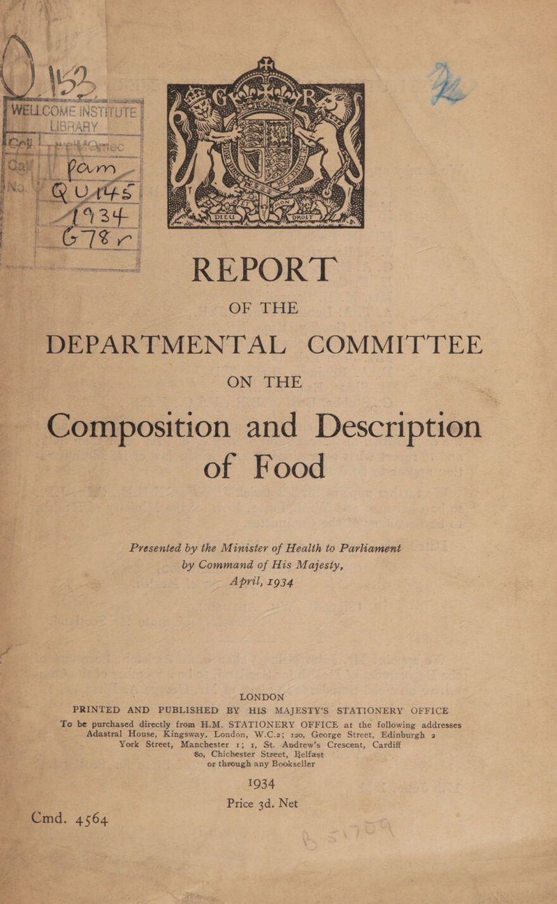   Sa so WELLCOW INS Li UTE  =—! REPORT OF THE DEPARTMENTAL COMMITTEE : ao SON Ag Composition and Description of Food Presented by the Minister of Health to Parliament by Command of His Majesty, April, 1934 LONDON PRINTED AND PUBLISHED BY HIS MAJESTY’S STATIONERY OFFICE To be purchased directly from H.M. STATIONERY OFFICE at the following addresses Adastral House, Kingsway, London, W.C.2; 120, George Street, Edinburgh 2 York Street, Manchester 1; 1, St. Andrew’s Crescent, Cardiff 80, Chichester Street, Belfast or through any Bookseller 1934 Price 3d. Net Cmd. 4564
