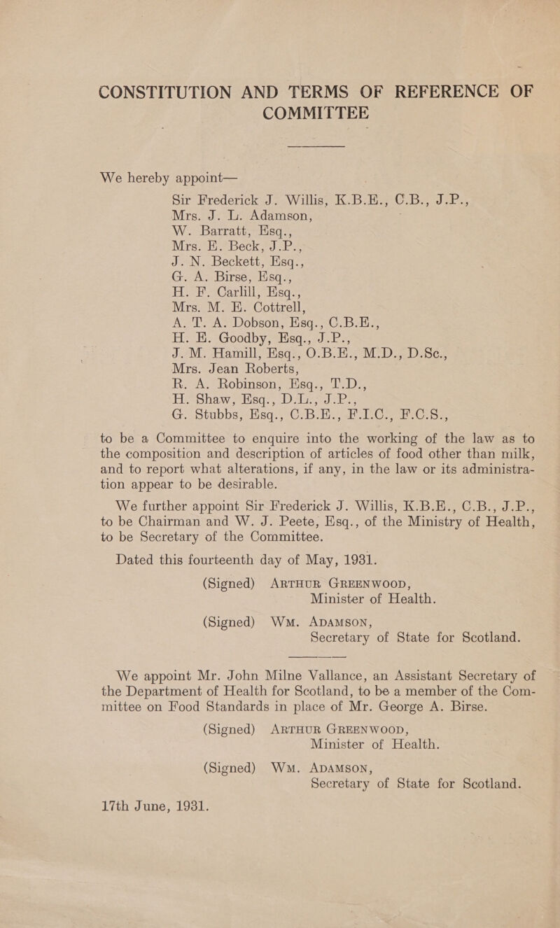 CONSTITUTION AND TERMS OF REFERENCE OF COMMITTEE —_— We hereby appoint— Sir Frederick J. Willis, K.B.H., C.B., J.P., Mrs. J. Li. Adamson, W. Barratt, Esq., Wires hrebeck. 2s J. N. Beckett, Esq., G. A. Birse, Esq., DH ShaCariilelsqs Mrs. M. E. Cottrell, A. T. A. Dobson, Esq., C.B.E., Hie ts ood by lisds coe lar JceM Hamill Hsge-O.B. bie MoD Se Mrs. Jean Roberts, R. A. Robinson, Esq., T.D., die Shawserisd., oes. eke G. Stubbs; -Hisgq:, C-B.H.j-H 1 .Co Cas to be a Committee to enquire into the working of the law as to the composition and description of articles of food other than milk, and to report what alterations, if any, in the law or its administra- tion appear to be desirable. We further appoint Sir Frederick J. Willis, K.B.E., C.B., J.P., to be Chairman and W. J. Peete, Esq., of the Ministry of Health, to be Secretary of the Committee. Dated this fourteenth day of May, 1931. (Signed) ARTHUR GREENWOOD, Minister of Health. (Signed) Wm. ADAMSON, Secretary of State for Scotland.  ———— We appoint Mr. John Milne Vallance, an Assistant Secretary of the Department of Health for Scotland, to be a member of the Com- mittee on Food Standards in place of Mr. George A. Birse. (Signed) ARTHUR GREENWOOD, Minister of Health. (Signed) Wm. ADAMSON, Secretary of State for Scotland. 17th June, 19381.