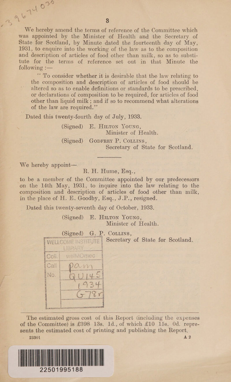 We hereby amend the terms of reference of the Committee which was appointed by the Minister of Health and the Secretary of State for Scotland, by Minute dated the fourteenth day of May, 1931, to enquire into the working of the law as to the composition and description of articles of food other than milk, so as to substi- tute for the terms of reference set out in that Minute the following :— ‘“ To consider whether it is desirable that the law relating to the composition and description of articles of food should be altered so as to enable definitions or standards to be prescribed, or declarations of composition to be required, for articles of food other than liquid milk ; and if so to recommend what alterations of the law are required.”’ Dated this twenty-fourth day of July, 1933. (Signed) E. Hinton Youne, Minister of Health. (Signed) GopFrey P. COoLLINs, Secretary of State for Scotland. We hereby appoint—. R. H. Hume, Esq., to. be a member of the Committee appointed by our predecessors on the 14th May, 1931, to inquire into the law relating to the composition and description of articles of food other than milk, in the place of H. E. Goodby, Esq., J.P., resigned. Dated this twenty-seventh day of October, 1933. (Signed) KE. Hirton Youna, Minister of Health. or Se aoe LP. COLLINS, We He COME ITUTE § Secretary of State fer Scotland. ol ¥ bk FS EVES &gt;, it @ i iy] By BU p Orvvy 1 I No (Vijiu cy s od bud_4- a aa 4 ~ 2 i; = i Pelcahs Neat DL | | EUS TES i tones a SETS =e   The estimated gross cost of this Report (including the expenses of the Committee) is £398 13s. ld., of which £10 15s. Od. repre- sents the estimated cost of printing and publishing the Report. 23301 A 2 WINE