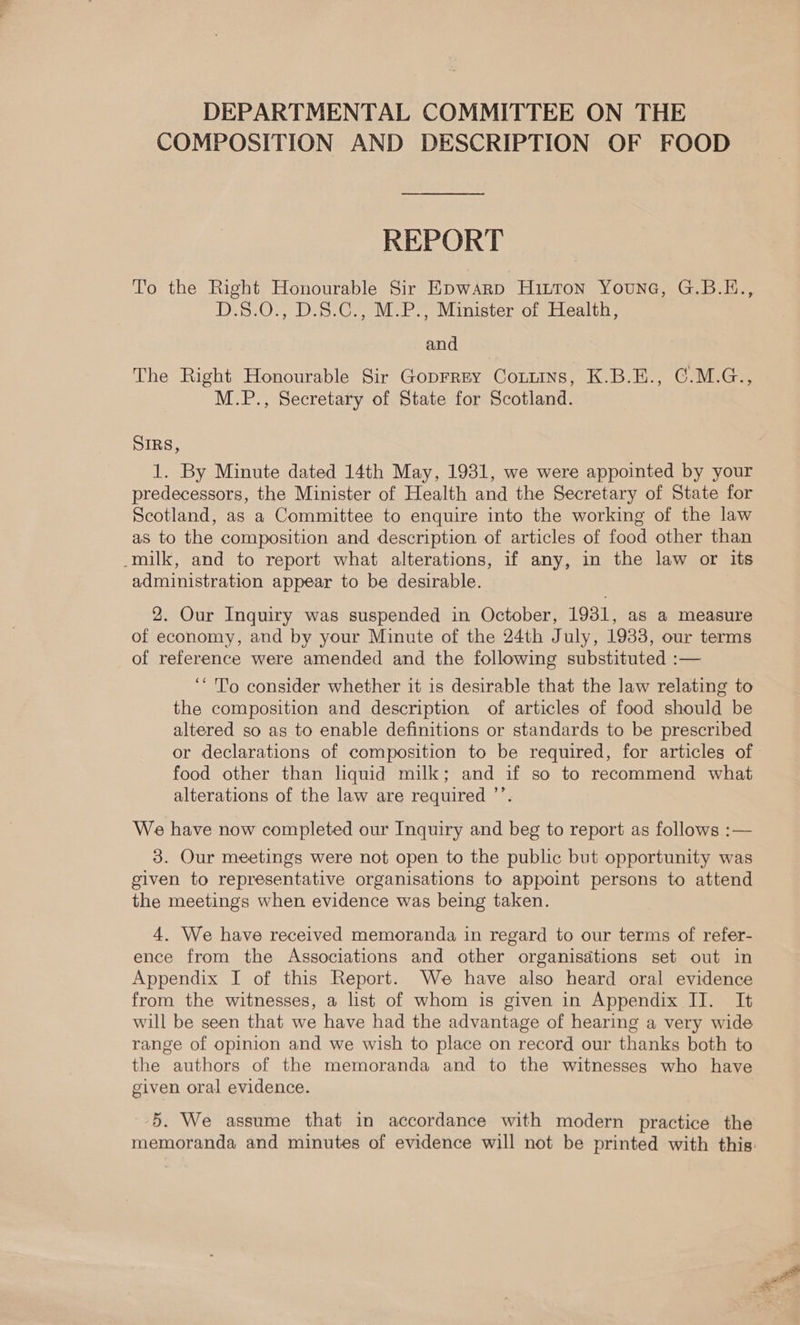 DEPARTMENTAL COMMITTEE ON THE COMPOSITION AND DESCRIPTION OF FOOD REPORT To the Right Honourable Sir Epwarp Huron Younc, G.B.E., D.8.0., D.S8.C., M.P., Minister of Health, and The Right Honourable Sir Goprrey Conmins, K.B.E., ©.M.G., M.P., Secretary of State for Scotland. SIRS, 1. By Minute dated 14th May, 1931, we were appointed by your predecessors, the Minister of Health and the Secretary of State for Scotland, as a Committee to enquire into the working of the law as to the composition and description of articles of food other than -milk, and to report what alterations, if any, in the law or its administration appear to be desirable. 2. Our Inquiry was suspended in October, 1931, as a measure of economy, and by your Minute of the 24th July, 1933, our terms of reference were amended and the following substituted :— ‘To consider whether it is desirable that the law relating to the composition and description of articles of food should be altered so as to enable definitions or standards to be prescribed or declarations of composition to be required, for articles of food other than liquid milk; and if so to recommend what alterations of the law are required ’’. We have now completed our Inquiry and beg to report as follows :— 3. Our meetings were not open to the public but opportunity was given to representative organisations to appoint persons to attend the meetings when evidence was being taken. 4. We have received memoranda in regard to our terms of refer- ence from the Associations and other organisations set out in Appendix I of this Report. We have also heard oral evidence from the witnesses, a list of whom is given in Appendix II. It will be seen that we have had the advantage of hearing a very wide range of opinion and we wish to place on record our thanks both to the authors of the memoranda and to the witnesses who have given oral evidence. 5. We assume that in accordance with modern practice the