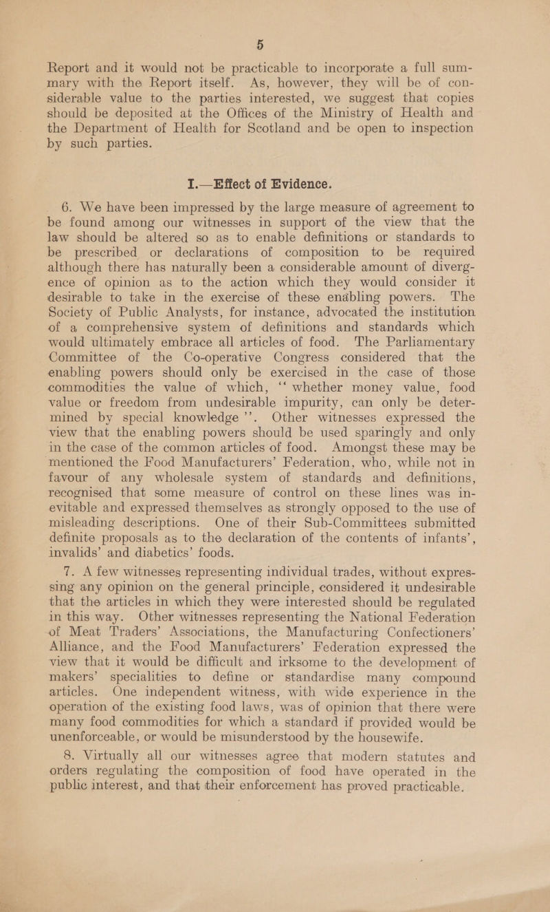 Report and it would not be practicable to incorporate a full sum- mary with the Report itself. As, however, they will be of con- siderable value to the parties interested, we suggest that copies should be deposited at the Offices of the Ministry of Health and the Department of Health for Scotland and be open to inspection by such parties. I.—Effect of Evidence. 6. We have been impressed by the large measure of agreement to be found among our witnesses in support of the view that the law should be altered so as to enable definitions or standards to be prescribed or declarations of composition to be required although there has naturally been a considerable amount of diverg- ence of opinion as to the action which they would consider it desirable to take in the exercise of these enabling powers. ‘The Society of Public Analysts, for instance, advocated the institution of a comprehensive system of definitions and standards which would ultimately embrace all articles of food. The Parliamentary Committee of the Co-operative Congress considered that the enabling powers should only be exercised in the case of those commodities the value of which, “‘ whether money value, food value or freedom from undesirable impurity, can only be deter- mined by special knowledge ’’. Other witnesses expressed the view that the enabling powers should be used sparingly and only in the case of the common articles of food. Amongst these may be mentioned the Food Manufacturers’ Federation, who, while not in favour of any wholesale system of standards and definitions, recognised that some measure of control on these lines was in- evitable and expressed themselves as strongly opposed to the use of misleading descriptions. One of their Sub-Committees submitted definite proposals as to the declaration of the contents of infants’ invalids’ and diabetics’ foods. ’ 7. A few witnesses representing individual trades, without expres- sing any opinion on the general principle, considered it undesirable that the articles in which they were interested should be regulated in this way. Other witnesses representing the National Federation of Meat Traders’ Associations, the Manufacturing Confectioners’ Alliance, and the Food Manufacturers’ Federation expressed the view that it would be difficult and irksome to the development of makers’ specialities to define or standardise many compound articles. One independent witness, with wide experience in the operation of the existing food laws, was of opinion that there were many food commodities for which a standard if provided would be unenforceable, or would be misunderstood by the housewife. 8. Virtually all our witnesses agree that modern statutes and orders regulating the composition of food have operated in the public interest, and that their enforcement has proved practicable.