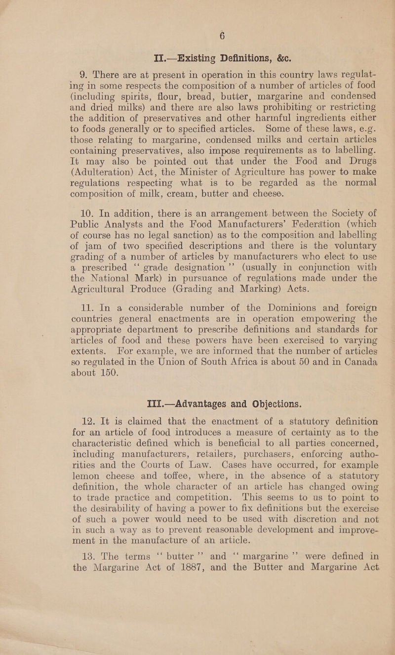 II.—Existing Definitions, &amp;c. 9. There are at present in operation in this country laws regulat- ing in some respects the composition’ of a number of articles of food (including spirits, flour, bread, butter, margarine and condensed and dried milks) and there are also laws prohibiting or restricting the addition of preservatives and other harmful ingredients either to foods generally or to specified articles. Some of these laws, e.g. those relating to margarine, condensed milks and certain articles containing preservatives, also impose requirements as to labelling. It may also be pointed out that under the Food and Drugs (Adulteration) Act, the Minister of Agriculture has power to make regulations respecting what is to be regarded as the normal composition of milk, cream, butter and cheese. 10. In addition, there is an arrangement between the Society of Public Analysts and the Food Manufacturers’ Federdtion (which of course has no legal sanction) as to the composition and labelling of jam of two specified descriptions and there is the voluntary erading of a number of articles by manufacturers who elect to use a prescribed ‘‘ grade designation ’’’ (usually in conjunction with the National Mark) in pursuance of regulations made under the Agricultural Produce (Grading and Marking) Acts. 11. In a considerable number of the Dominions and foreign countries general enactments are in operation empowering the appropriate department to prescribe definitions and standards for articles of food and these powers have been exercised to varying extents. Hor example, we are informed that the number of articles so regulated in the Union of South Africa is about 50 and in Canada about 150. IIf.—Advantages and Objections. 12. It is claimed that the enactment of a statutory definition for an article of food introduces a measure of certainty as to the characteristic defined which is beneficial to all parties concerned, including manufacturers, retailers, purchasers, enforcing autho- rities and the Courts of Law. Cases have occurred, for example lemon cheese and toffee, where, in the absence of a statutory definition, the whole character of an article has changed owing to trade practice and competition. This seems to us to point to the desirability of having a power to fix definitions but the exercise of such a power would need to be used with discretion and not in such a way as to prevent reasonable development and improve- ment in the manufacture of an article. 13. The terms ‘‘ butter ’’ and ‘‘ margarine ’’ were defined in the Margarine Act of 1887, and the Butter and Margarine Act