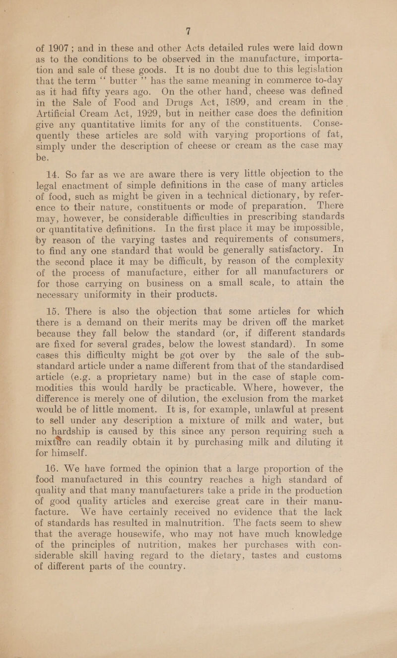 of 1907 ; and in these and other Acts detailed rules were laid down as to the conditions to be observed in the manufacture, importa- tion and sale of these goods. It is no doubt due to this legislation that the term “‘ butter ’’ has the same meaning in commerce to-day as it had fifty years ago. On the other hand, cheese was defined in the Sale of Food and Drugs Act, 1899, and cream in the. Artificial Cream Act, 1929, but in neither case does the definition give any quantitative limits for any of the constituents. Conse- quently these articles are sold with varying proportions of fat, simply under the description of cheese or cream as the case may be. 14. So far as we are aware there is very little objection to the legal enactment of simple definitions in the case of many articles of food, such as might be given in a technical dictionary, by refer- ence to their nature, constituents or mode of preparation. ‘There may, however, be considerable difficulties in prescribing standards or quantitative definitions. In the first place it may be impossible, by reason of the varying tastes and requirements of consumers, to find any one standard that would be generally satisfactory. In the second place it may be difficult, by reason of the complexity of the process of manufacture, either for all manufacturers or for those carrying on business on a small scale, to attain the necessary uniformity in their products. 15. There is also the objection that some articles for which there is a demand on their merits may be driven off the market because they fall below the standard (or, if different standards are fixed for several grades, below the lowest standard). In some cases this difficulty might be got over by the sale of the sub- standard article under a name different from that of the standardised article (e.g. a proprietary name) but in the case of staple com- modities this would hardly be practicable. Where, however, the difference is merely one of dilution, the exclusion from the market would be of little moment. It is, for example, unlawful at present to sell under any description a mixture of milk and water, but no hardship is caused by this since any person requiring such a mixture can readily obtain it by purchasing milk and diluting it for himself. 16. We have formed the opinion that a large proportion of the food manufactured in this country reaches a high standard of quality and that many manufacturers take a pride in the production of good quality articles and exercise great care in their manu- facture. We have certainly received no evidence that the lack of standards has resulted in malnutrition. The facts seem to shew that the average housewife, who may not have much knowledge of the principles of nutrition, makes her purchases with con- siderable skill having regard to the dietary, tastes and customs of different parts of the country.