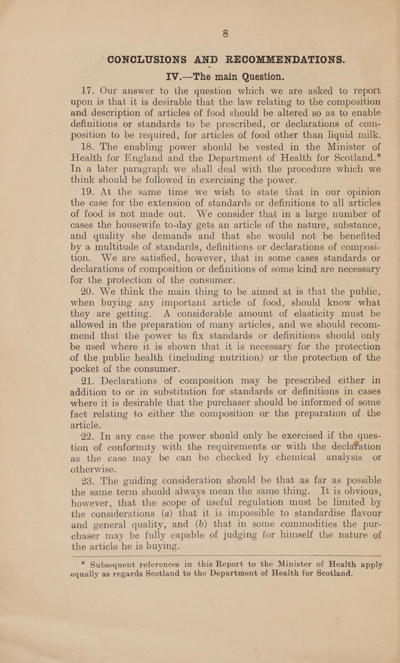 CONCLUSIONS AND RECOMMENDATIONS. IV.—The main Question. 17. Our answer to the question which we are asked to report upon is that it is desirable that the law relating to the composition and description of articles of food should be altered so as to enable definitions or standards to be prescribed, or declarations of com- position to be required, for articles of food other than liquid milk. 18. The enabling power should be vested in the Minister of Health for England and the Department of Health for Scotland.* In a later paragraph we shall deal with the procedure which we think should be followed in exercising the power. 19. At the same time we wish to state that in our opinion the case for the extension of standards or definitions to all articles of food is not made out. We consider that in a large number of cases the housewife to-day gets an article of the nature, substance, and quality she demands and that she would not be benefited by a multitude of standards, definitions or declarations of composi- tion. We are satisfied, however, that in some cases standards or declarations of composition or definitions of some kind are necessary for the protection of the consumer. 20. We think the main thing to be aimed at is that the public, when buying any important article of food, should know what they are getting. A considerable amount of elasticity must be allowed in the preparation of many articles, and we should recom- mend that the power to fix standards or definitions should only be used where it is shown that it is necessary for the protection of the public health (including nutrition) or the protection of the pocket of the consumer. 21. Declarations of composition may be prescribed either in addition to or in substitution for standards or definitions in cases where it is desirable that the purchaser should be informed of some fact relating to either the composition or the preparation of the article. 92. In any case the power should only be exercised if the ques- tion of conformity with the requirements or with the declafation as the case may be can be checked by chemical analysis or otherwise. 93. The guiding consideration should be that as far as possible the same term should always mean the same thing. It is obvious, however, that the scope of useful regulation must be limited by the considerations (a) that it is impossible to standardise flavour and general quality, and (b) that in some commodities the pur- chaser may be fully capable of judging for himself the nature of the article he is buying.  * Subsequent references in this Report to the Minister of Health apply equally as regards Scotland to the Department of Health for Scotland.