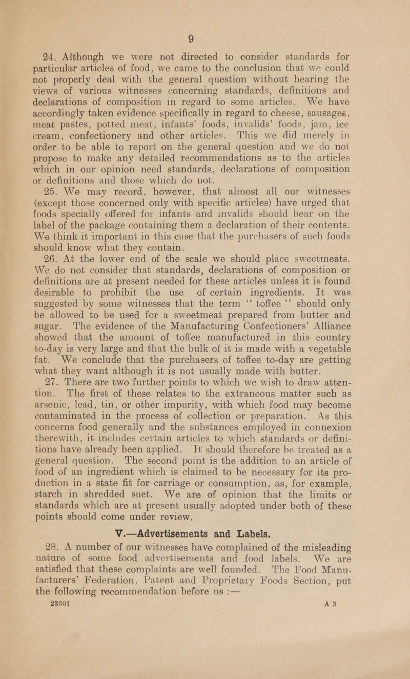 24. Although we were not directed to consider standards for particular articles of food, we came to the conclusion that we could not properly deal with the general question without hearing the views of various witnesses concerning standards, definitions and declarations of composition in regard to some articles. We have accordingly taken evidence specifically in regard to cheese, sausages, meat pastes, potted meat, infants’ foods, invalids’ foods, jam, ice cream, confectionery and other articles. This we did merely in order to be able to report on the general question and we do not propose to make any detailed recommendations as to the articles which in our opinion need standards, declarations of composition or definitions and those which do not. 25. We may record, however, that almost all our witnesses (except those concerned only with specific articles) have urged that foods specially offered for infants and invalids should bear on the label of the package containing them a declaration of their contents. We think it important in this case that the purchasers of such foods should know what they contain. 26. At the lower end of the scale we should place sweetmeats. We do not consider that standards, declarations of composition or definitions are at present needed for these articles unless it is found desirable to prohibit the use of certain ingredients. It was suggested by some witnesses that the term ‘‘ toffee ’’ should only be allowed to be used for a sweetmeat prepared from butter and sugar. ‘The evidence of the Manufacturing Confectioners’ Alliance showed that the amount of toffee manufactured in this country to-day is very large and that the bulk of it is made with a vegetable fat. We conclude that the purchasers of toffee to-day are getting what they want although it is not usually made with butter. 27. There are two further points to which we wish to draw atten- tion. The first of these relates to the extraneous matter such as arsenic, lead, tin, or other impurity, with which food may become contaminated in the process of collection or preparation. As this concerns food generally and the substances employed in connexion therewith, it includes certain articles to which standards or defini- tions have already been applied. It should therefore be treated as a general question. ‘The second point is the addition to an article of food of an ingredient which is claimed to be necessary for its pro- duction in a state fit for carriage or consumption, as, for example, starch in shredded suet. We are of opinion that the limits or standards which are at present usually adopted under both of these points should’ come under review. V.—Advertisements and Labels. 28. A number of our witnesses have complained of the misleading nature of some food advertisements and food labels. We are satisfied that these complaints are well founded. The Food Manu- facturers’ Federation, Patent and Proprietary Foods Section, put the following recommendation before us :— 23301 A 3